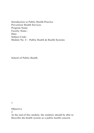 Introduction to Public Health Practice
Prevention Health Services
Program Name
Faculty Name :
Date:
Subject Code:
Module No. 4 – Public Health & Health Systems
School of Public Health
1
Objective
2
At the end of this module, the students should be able to
Describe the health system as a public health concern
 