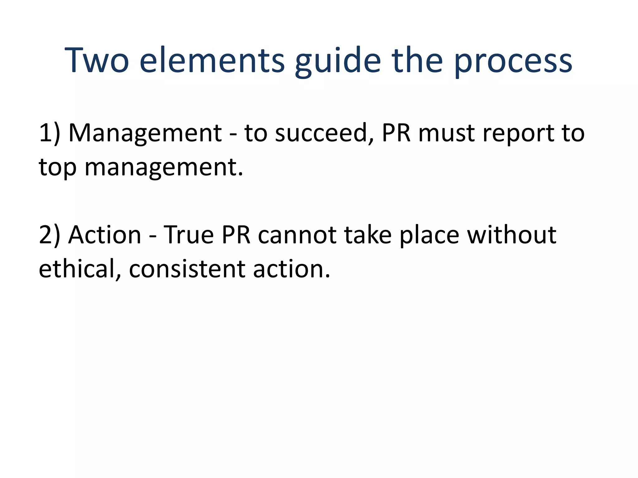 Two elements guide the process
1) Management - to succeed, PR must report to
top management.
2) Action - True PR cannot take place without
ethical, consistent action.
 
