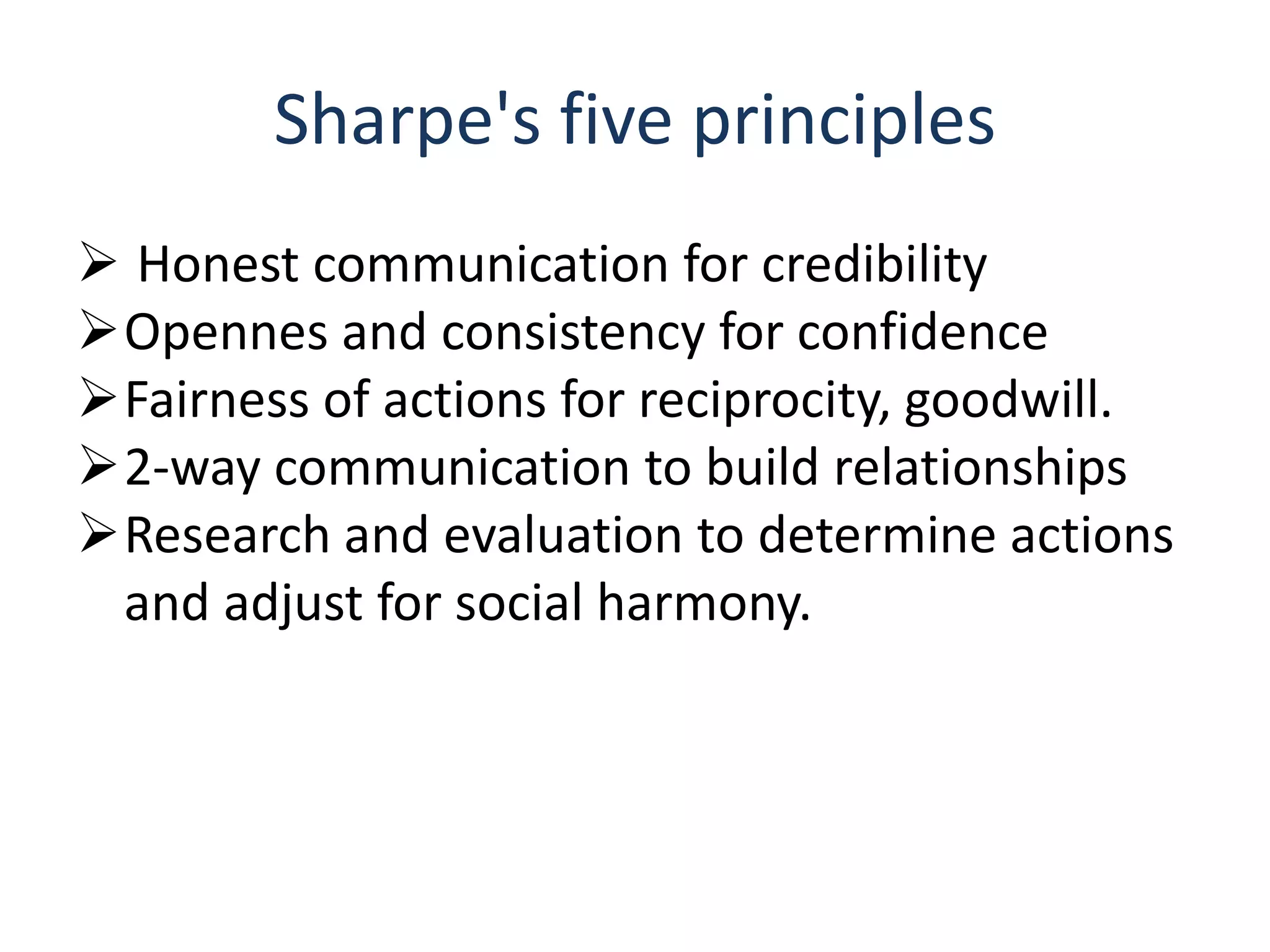 Sharpe's five principles
 Honest communication for credibility
Opennes and consistency for confidence
Fairness of actions for reciprocity, goodwill.
2-way communication to build relationships
Research and evaluation to determine actions
and adjust for social harmony.
 