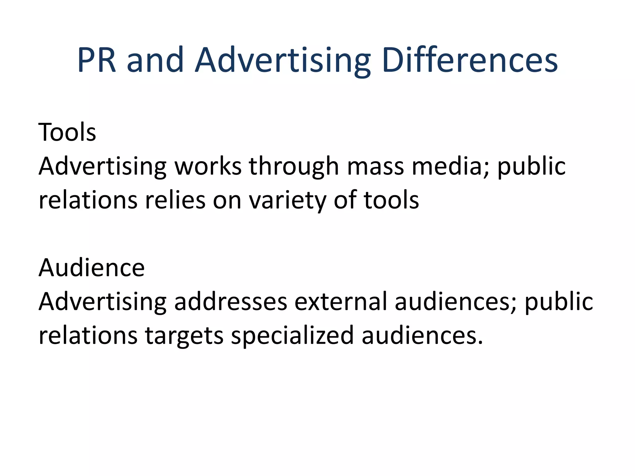 PR and Advertising Differences
Tools
Advertising works through mass media; public
relations relies on variety of tools
Audience
Advertising addresses external audiences; public
relations targets specialized audiences.
 