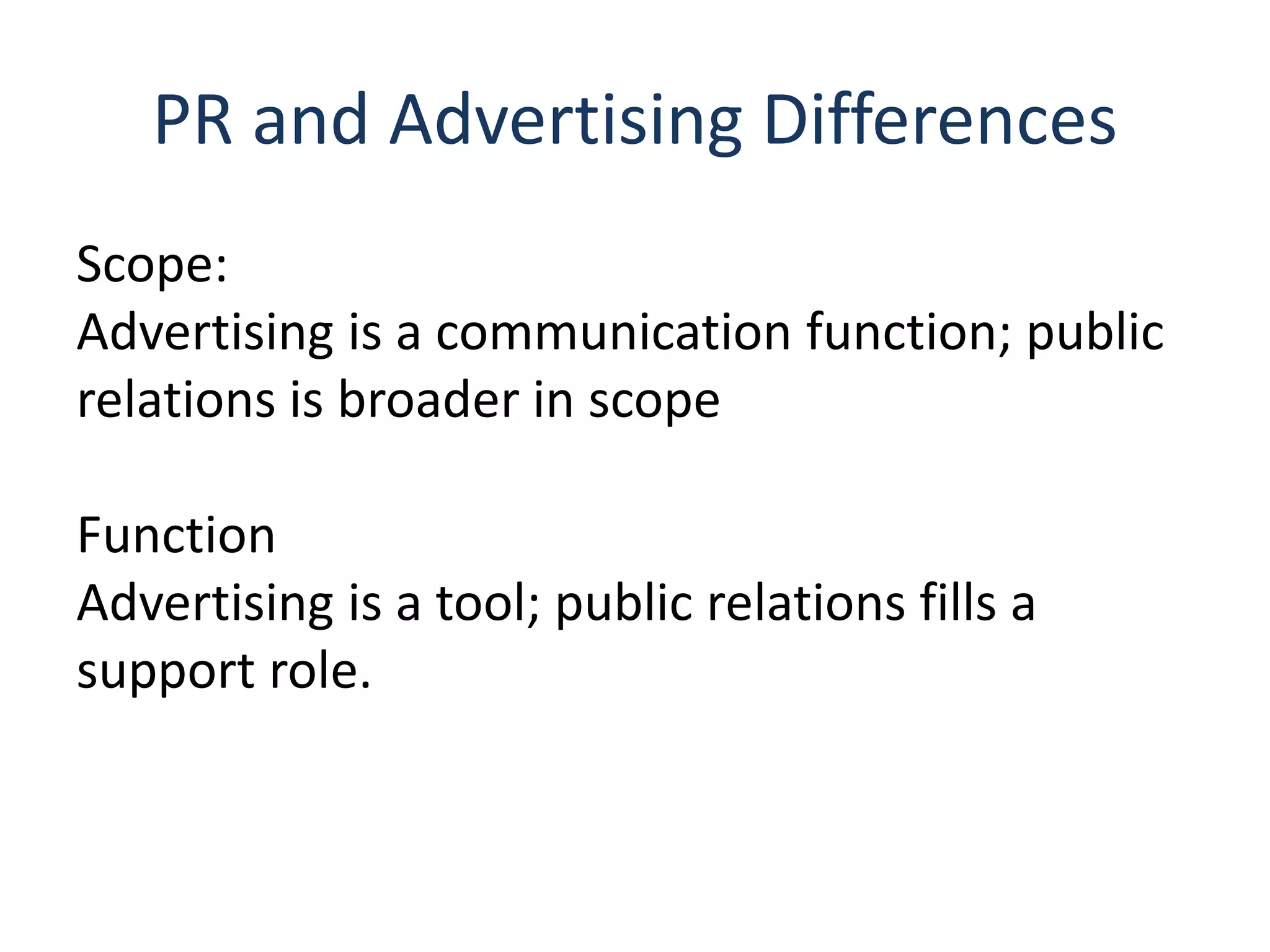 PR and Advertising Differences
Scope:
Advertising is a communication function; public
relations is broader in scope
Function
Advertising is a tool; public relations fills a
support role.
 