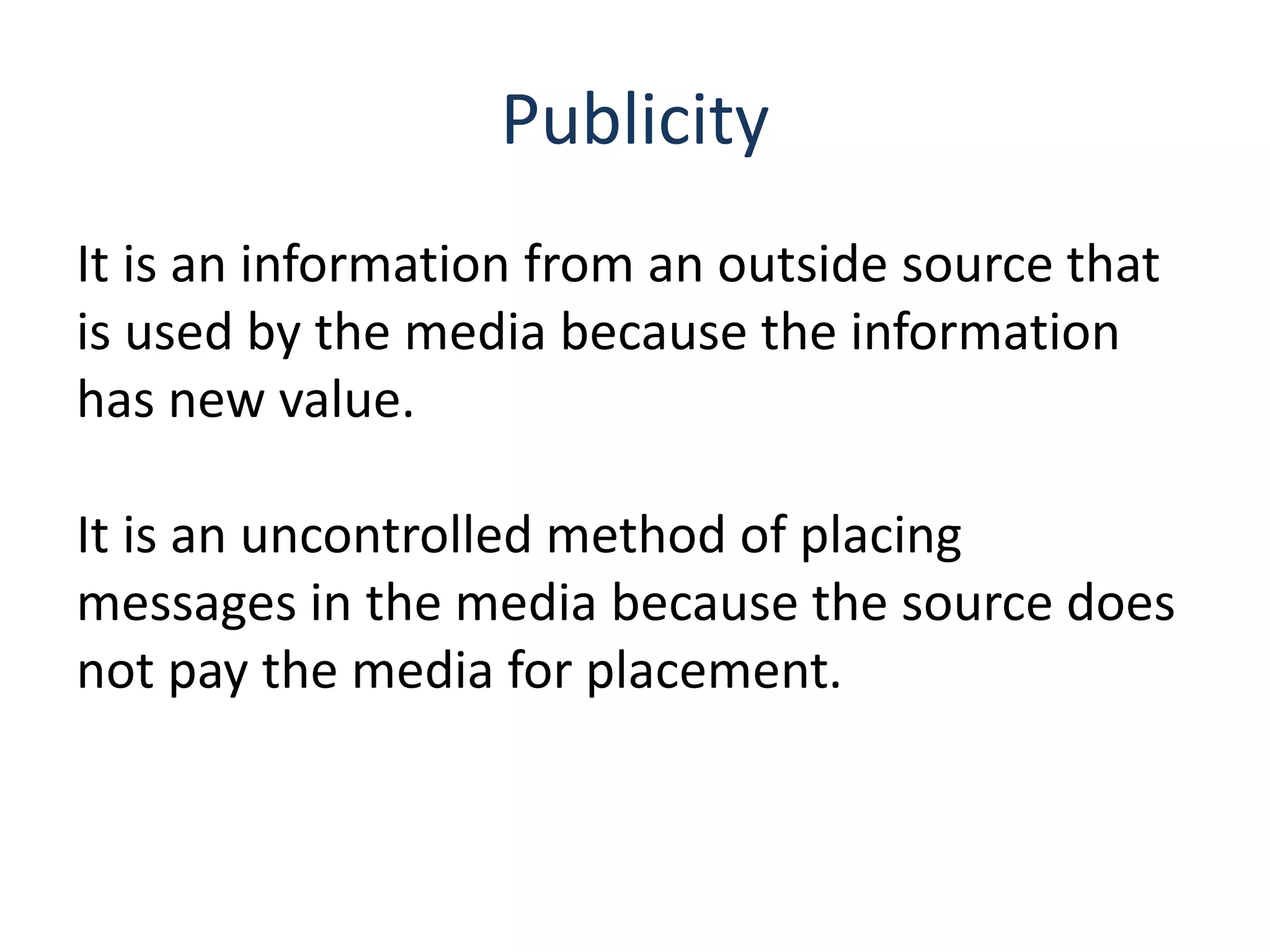 Publicity
It is an information from an outside source that
is used by the media because the information
has new value.
It is an uncontrolled method of placing
messages in the media because the source does
not pay the media for placement.
 