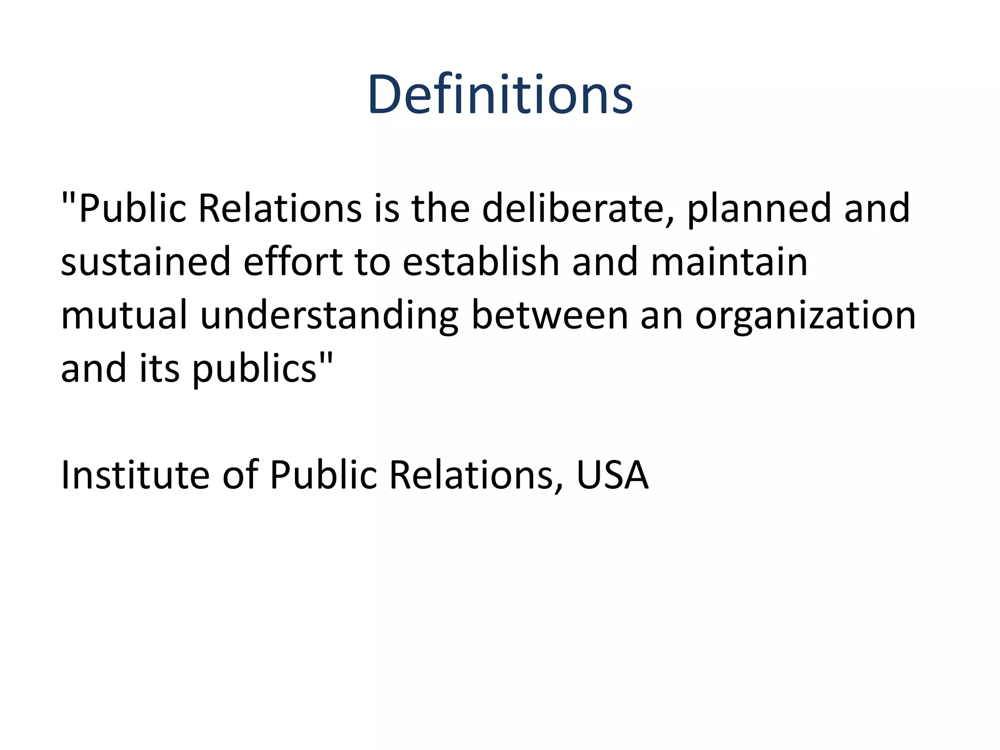 Definitions
"Public Relations is the deliberate, planned and
sustained effort to establish and maintain
mutual understanding between an organization
and its publics"
Institute of Public Relations, USA
 