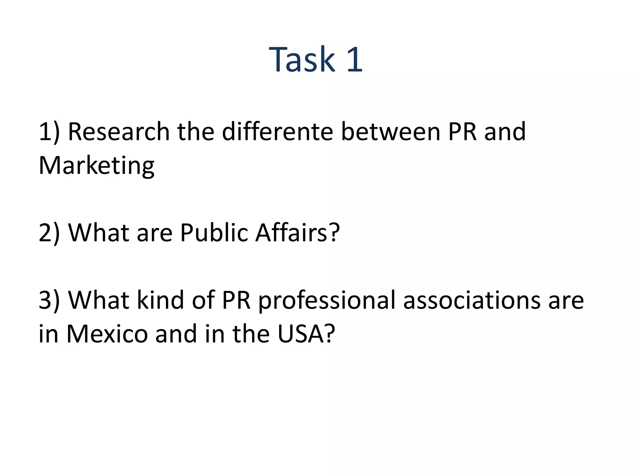 Task 1
1) Research the differente between PR and
Marketing
2) What are Public Affairs?
3) What kind of PR professional associations are
in Mexico and in the USA?
 