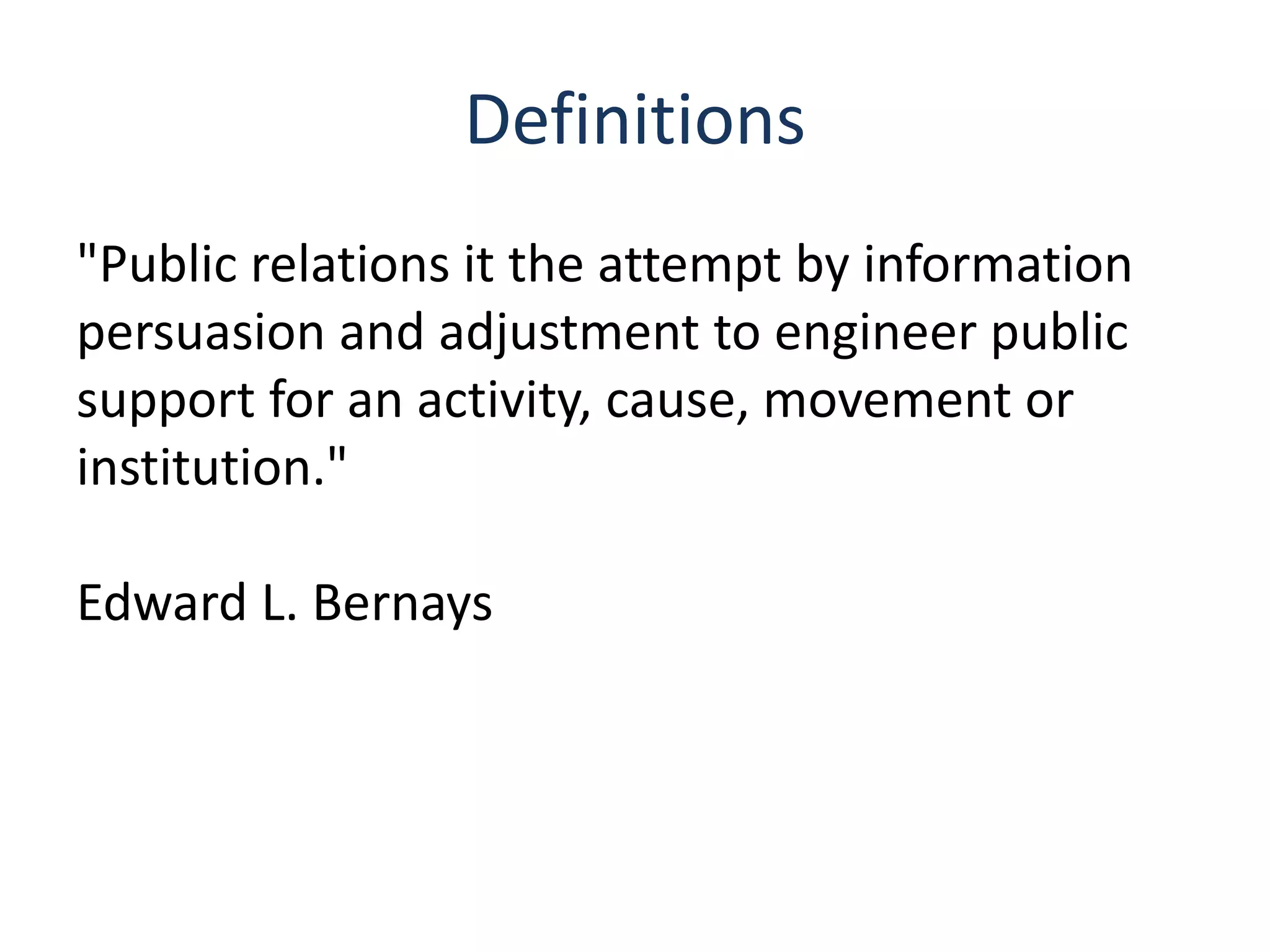Definitions
"Public relations it the attempt by information
persuasion and adjustment to engineer public
support for an activity, cause, movement or
institution."
Edward L. Bernays
 