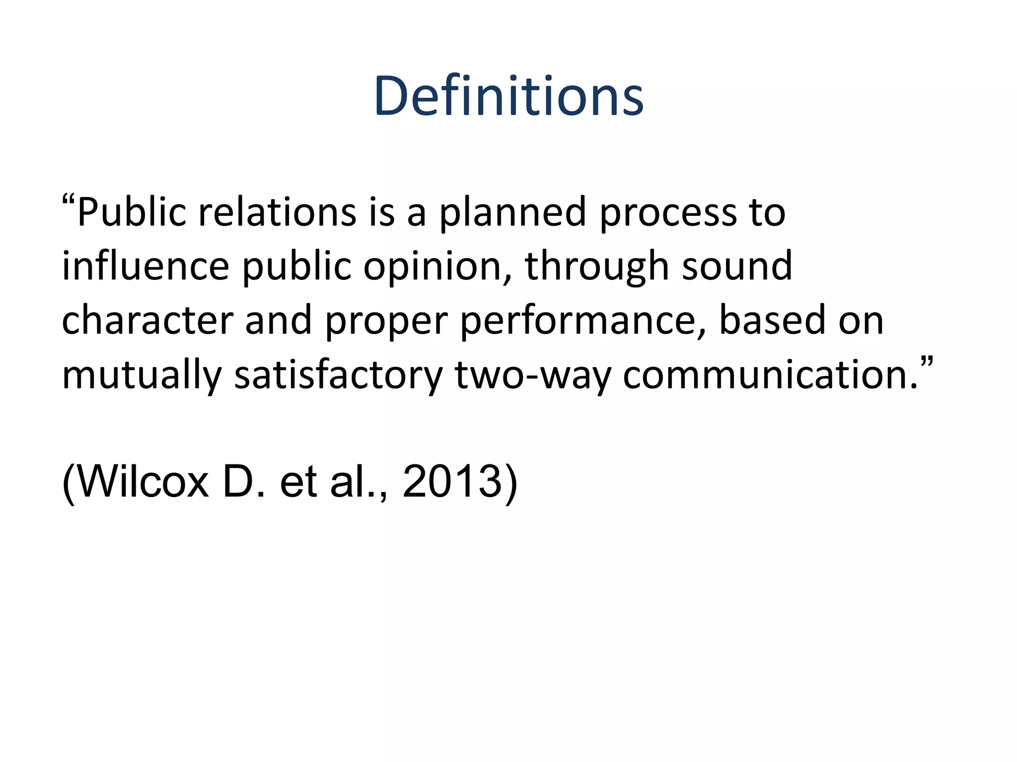 Definitions
“Public relations is a planned process to
influence public opinion, through sound
character and proper performance, based on
mutually satisfactory two-way communication.”
(Wilcox D. et al., 2013)
 
