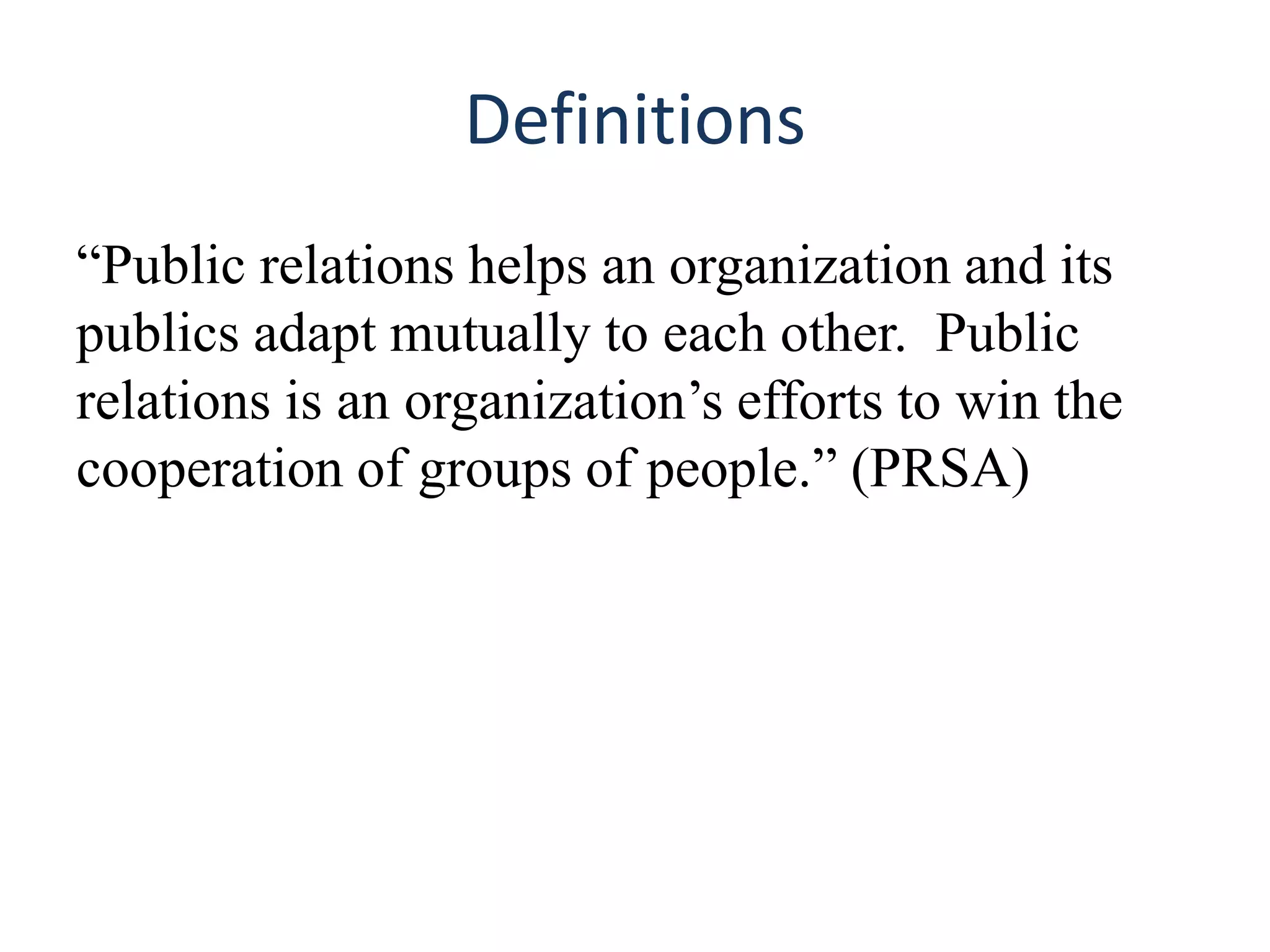 Definitions
“Public relations helps an organization and its
publics adapt mutually to each other. Public
relations is an organization’s efforts to win the
cooperation of groups of people.” (PRSA)
 