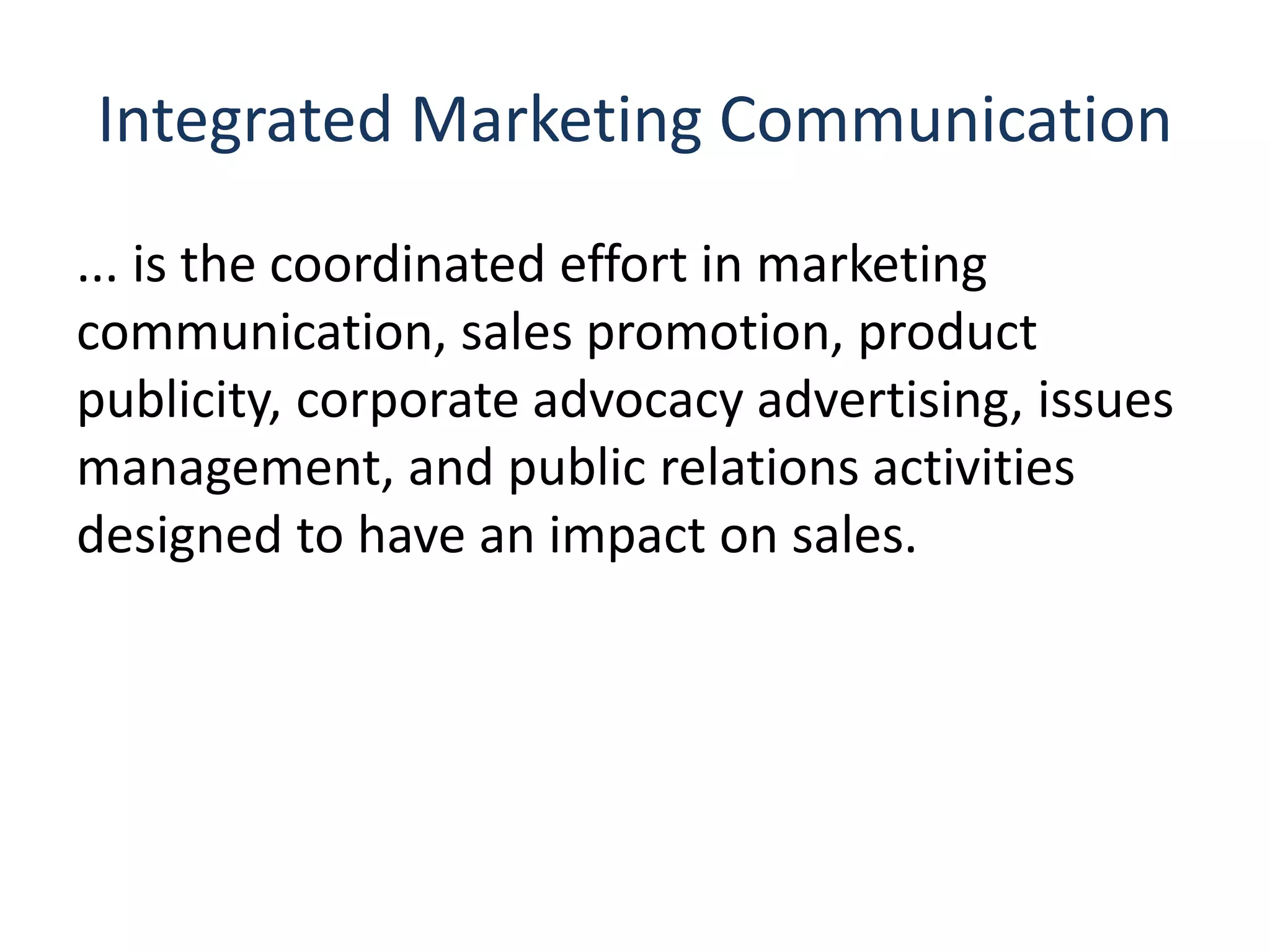 Integrated Marketing Communication
... is the coordinated effort in marketing
communication, sales promotion, product
publicity, corporate advocacy advertising, issues
management, and public relations activities
designed to have an impact on sales.
 