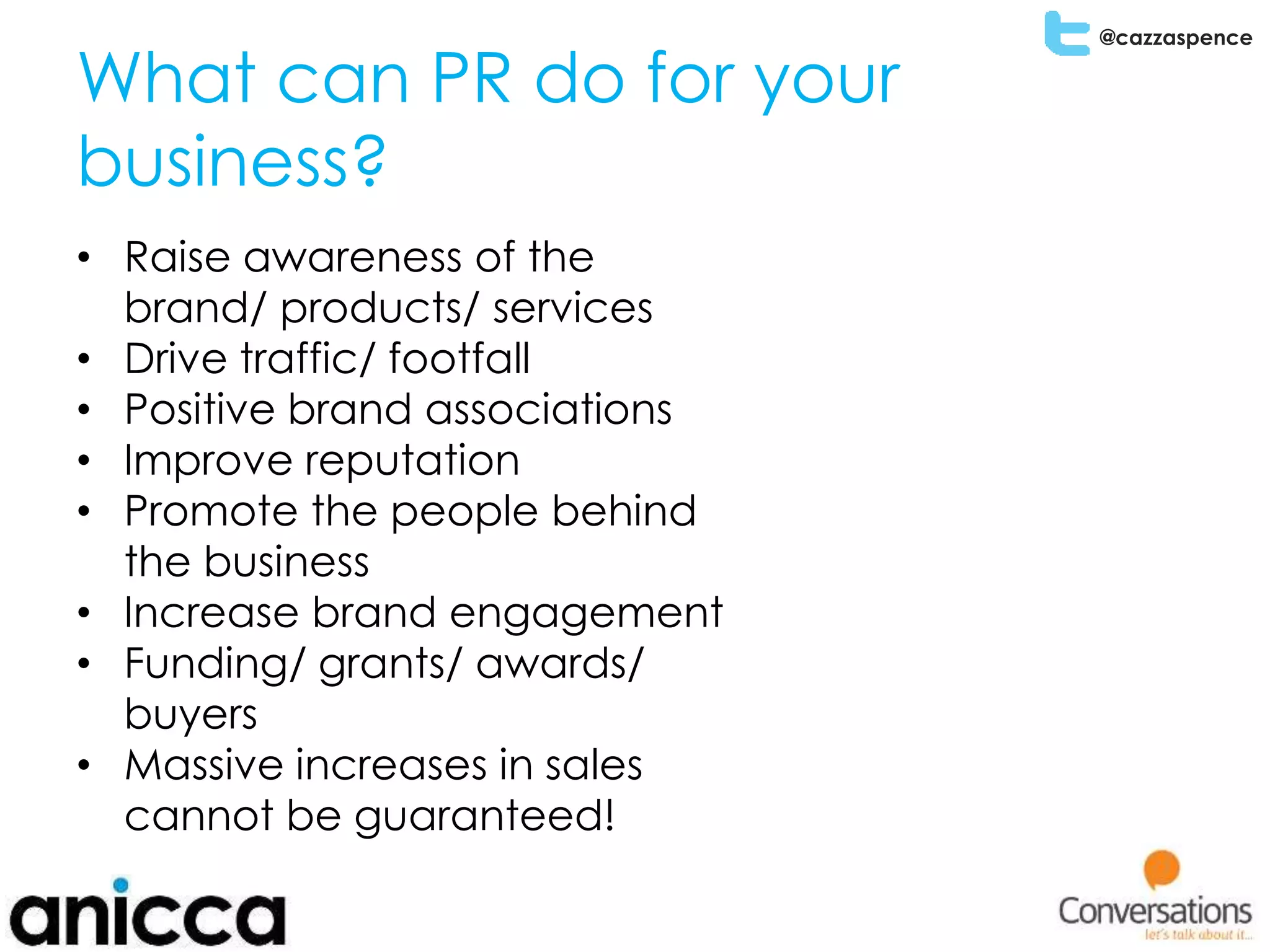@cazzaspence
What can PR do for your
business?
• Raise awareness of the
brand/ products/ services
• Drive traffic/ footfall
• Positive brand associations
• Improve reputation
• Promote the people behind
the business
• Increase brand engagement
• Funding/ grants/ awards/
buyers
• Massive increases in sales
cannot be guaranteed!
 