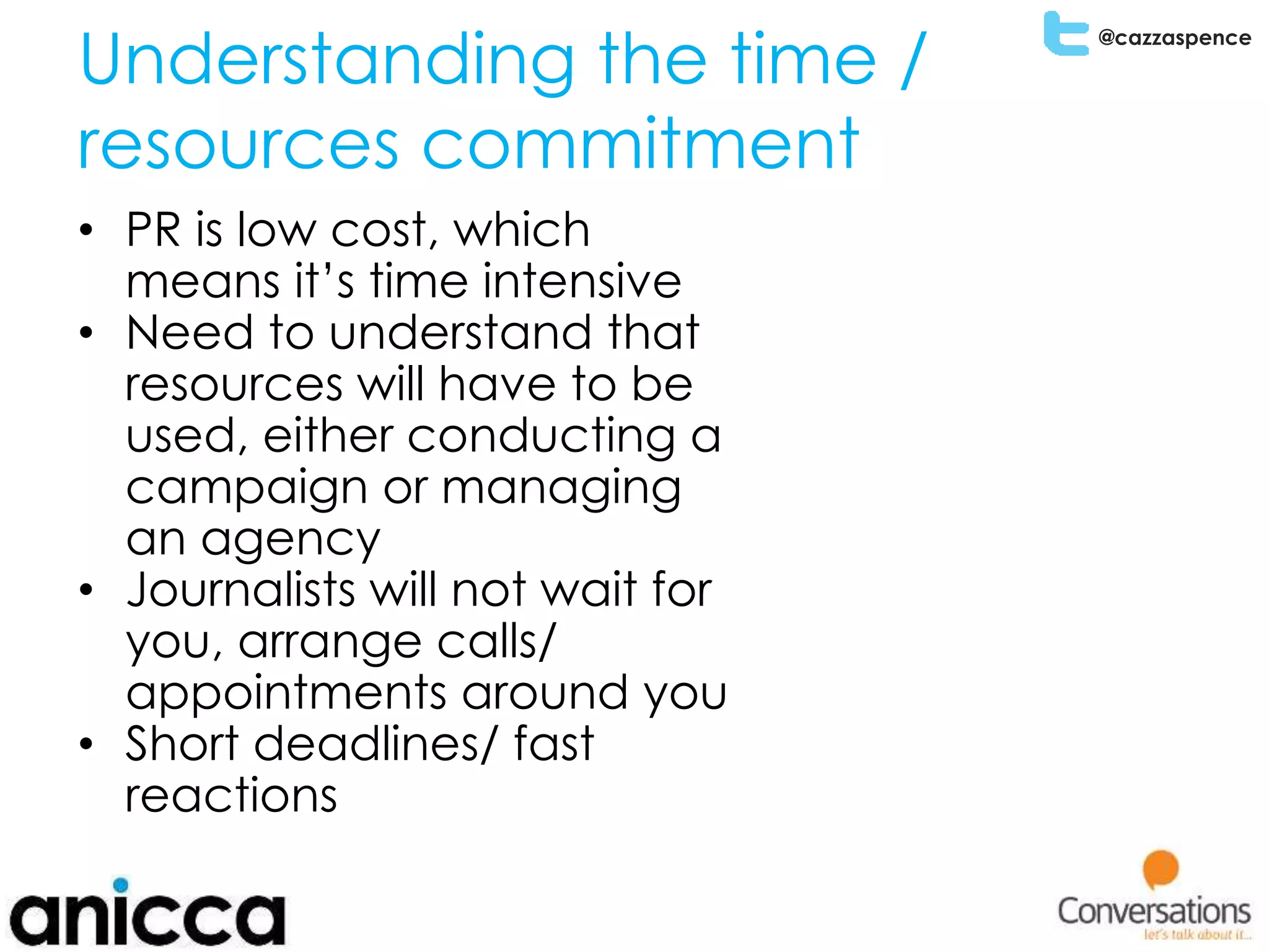 @cazzaspence
Understanding the time /
resources commitment
• PR is low cost, which
means it’s time intensive
• Need to understand that
resources will have to be
used, either conducting a
campaign or managing
an agency
• Journalists will not wait for
you, arrange calls/
appointments around you
• Short deadlines/ fast
reactions
 