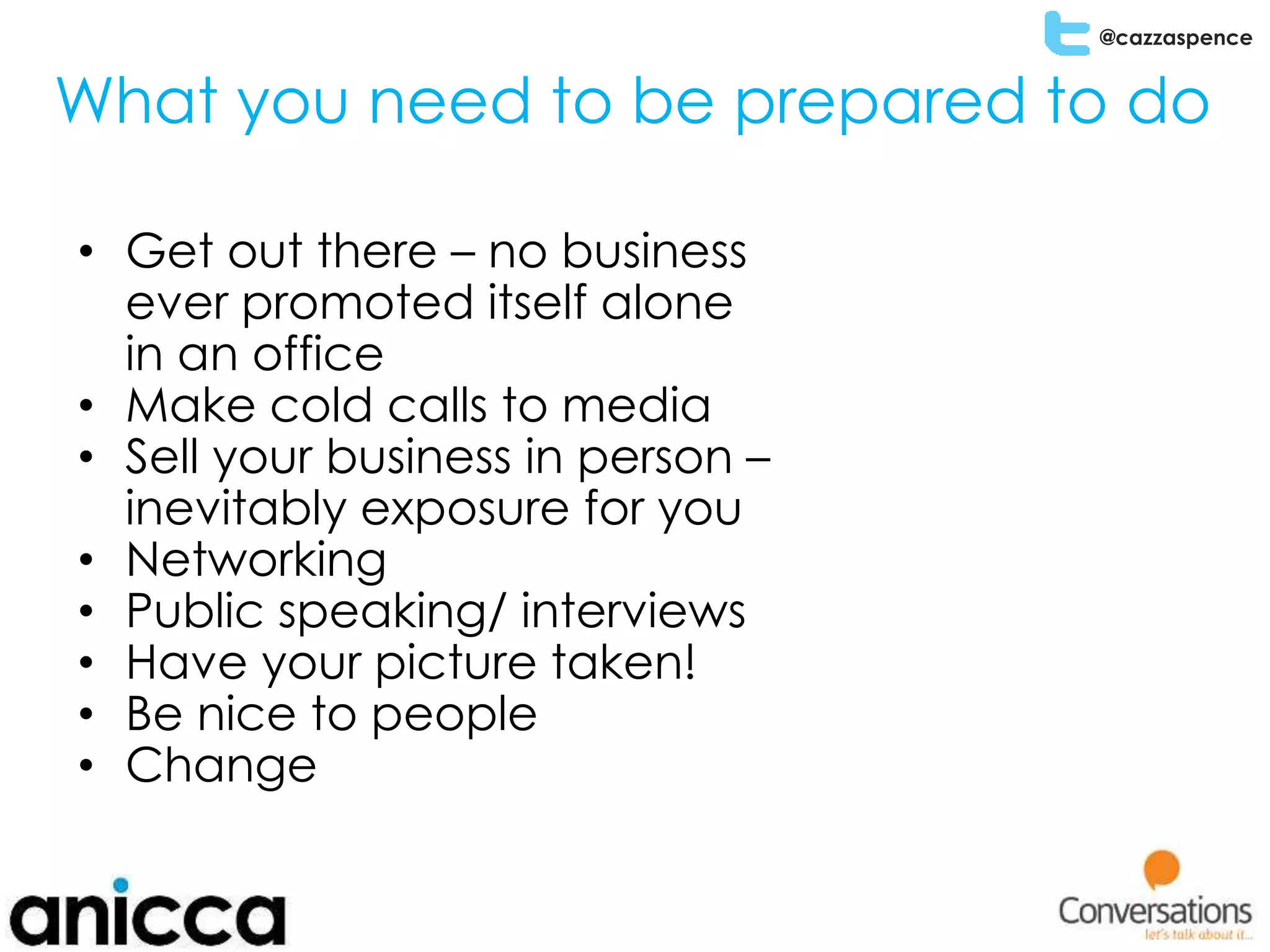 @cazzaspence
What you need to be prepared to do
• Get out there – no business
ever promoted itself alone
in an office
• Make cold calls to media
• Sell your business in person –
inevitably exposure for you
• Networking
• Public speaking/ interviews
• Have your picture taken!
• Be nice to people
• Change
 