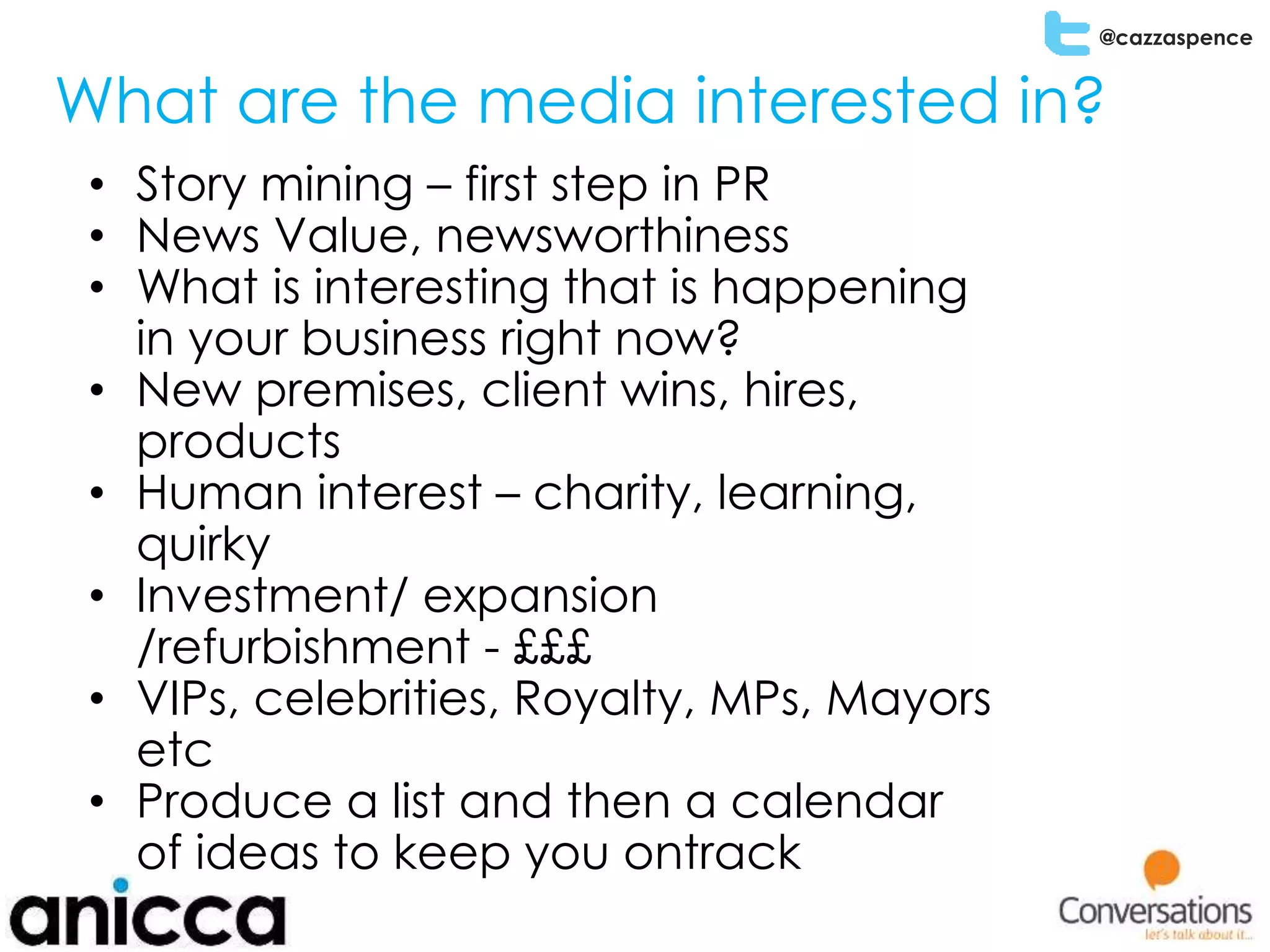 @cazzaspence
What are the media interested in?
• Story mining – first step in PR
• News Value, newsworthiness
• What is interesting that is happening
in your business right now?
• New premises, client wins, hires,
products
• Human interest – charity, learning,
quirky
• Investment/ expansion
/refurbishment - £££
• VIPs, celebrities, Royalty, MPs, Mayors
etc
• Produce a list and then a calendar
of ideas to keep you ontrack
 