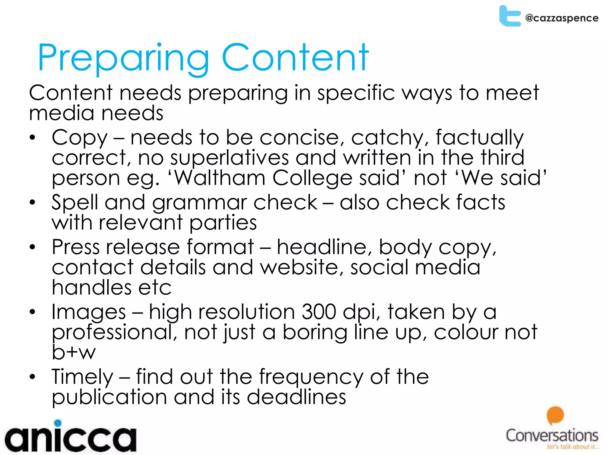 @cazzaspence
Preparing Content
Content needs preparing in specific ways to meet
media needs
• Copy – needs to be concise, catchy, factually
correct, no superlatives and written in the third
person eg. ‘Waltham College said’ not ‘We said’
• Spell and grammar check – also check facts
with relevant parties
• Press release format – headline, body copy,
contact details and website, social media
handles etc
• Images – high resolution 300 dpi, taken by a
professional, not just a boring line up, colour not
b+w
• Timely – find out the frequency of the
publication and its deadlines
 
