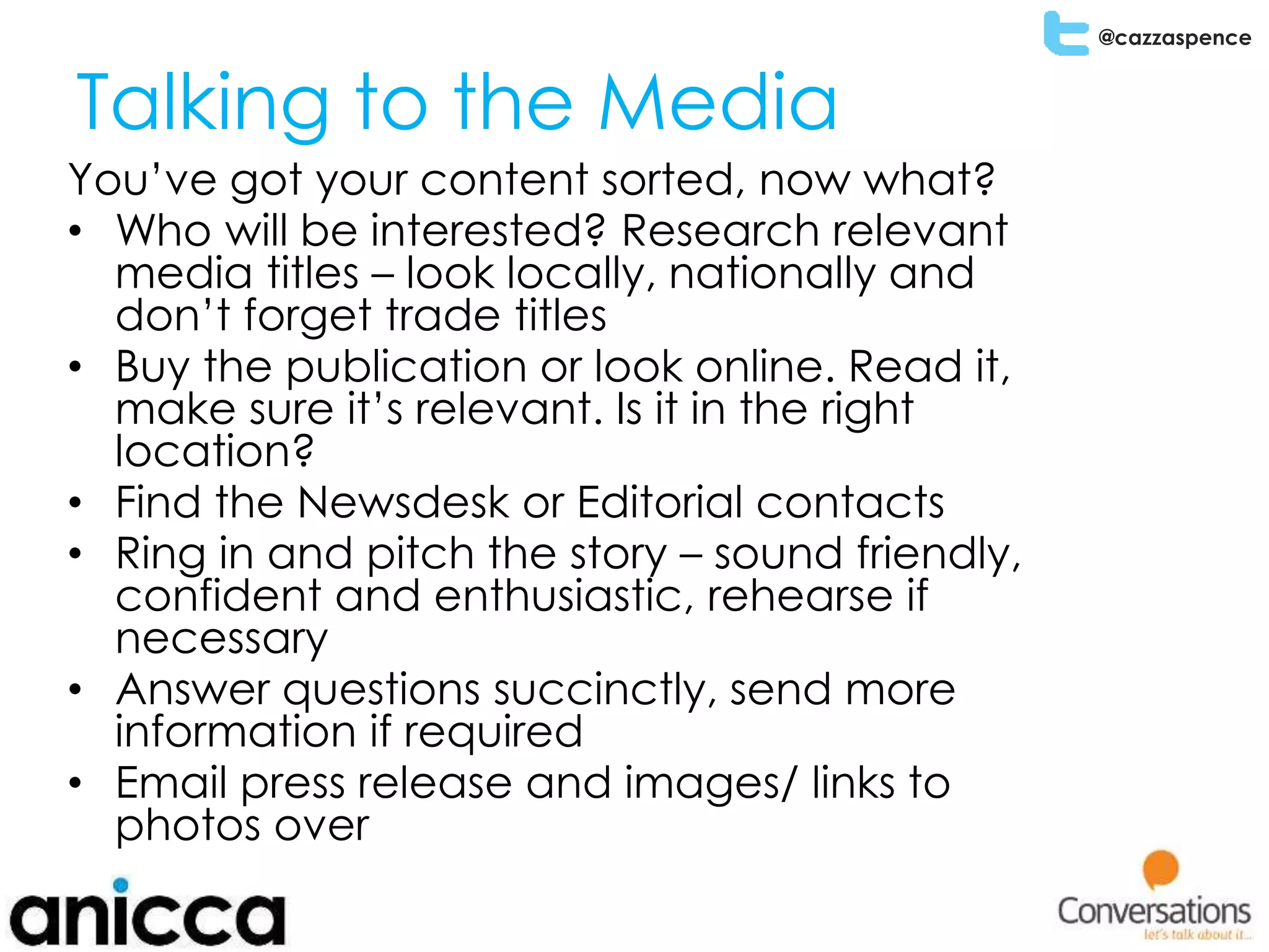 @cazzaspence
Talking to the Media
You’ve got your content sorted, now what?
• Who will be interested? Research relevant
media titles – look locally, nationally and
don’t forget trade titles
• Buy the publication or look online. Read it,
make sure it’s relevant. Is it in the right
location?
• Find the Newsdesk or Editorial contacts
• Ring in and pitch the story – sound friendly,
confident and enthusiastic, rehearse if
necessary
• Answer questions succinctly, send more
information if required
• Email press release and images/ links to
photos over
 