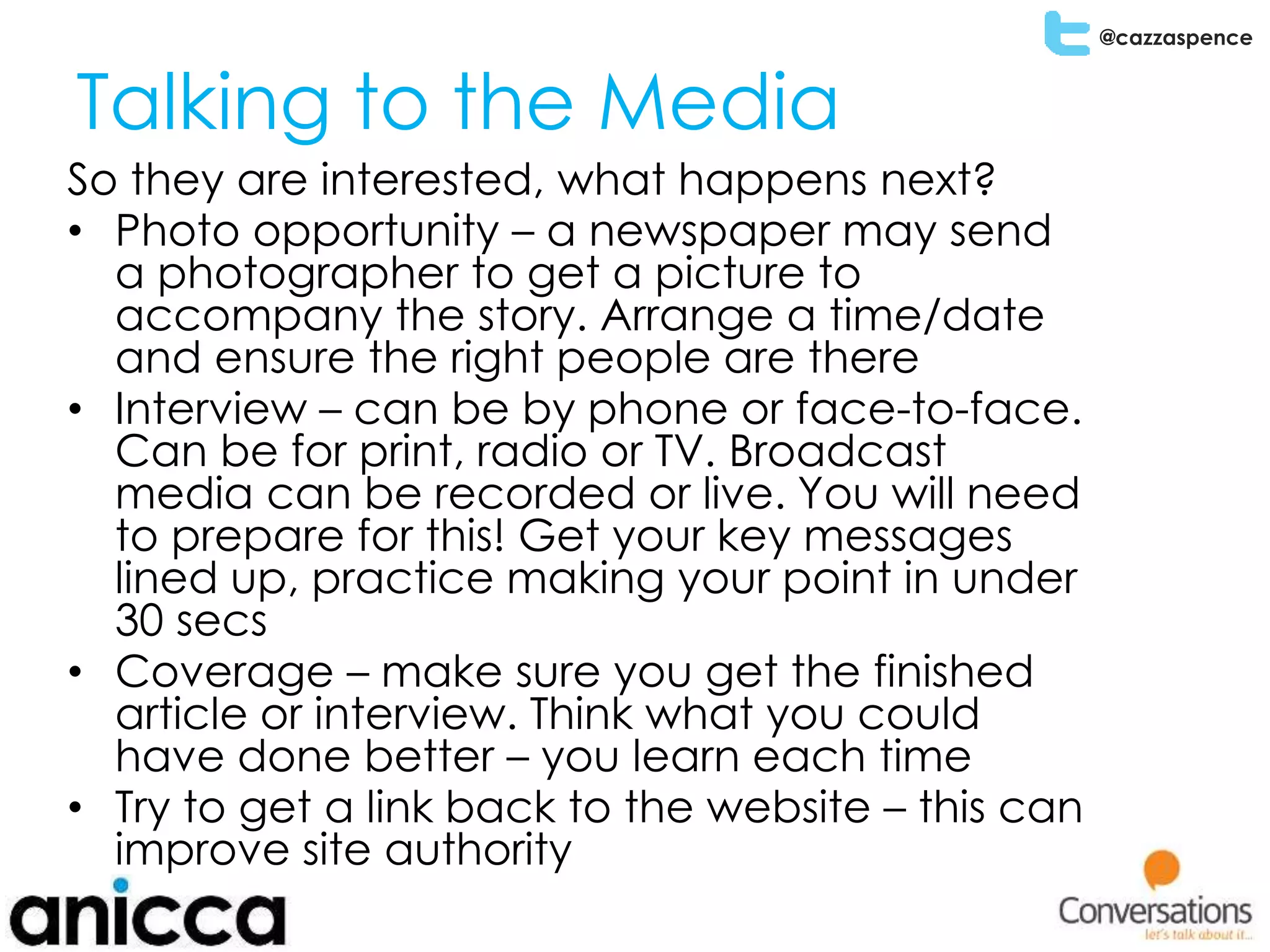 @cazzaspence
Talking to the Media
So they are interested, what happens next?
• Photo opportunity – a newspaper may send
a photographer to get a picture to
accompany the story. Arrange a time/date
and ensure the right people are there
• Interview – can be by phone or face-to-face.
Can be for print, radio or TV. Broadcast
media can be recorded or live. You will need
to prepare for this! Get your key messages
lined up, practice making your point in under
30 secs
• Coverage – make sure you get the finished
article or interview. Think what you could
have done better – you learn each time
• Try to get a link back to the website – this can
improve site authority
 