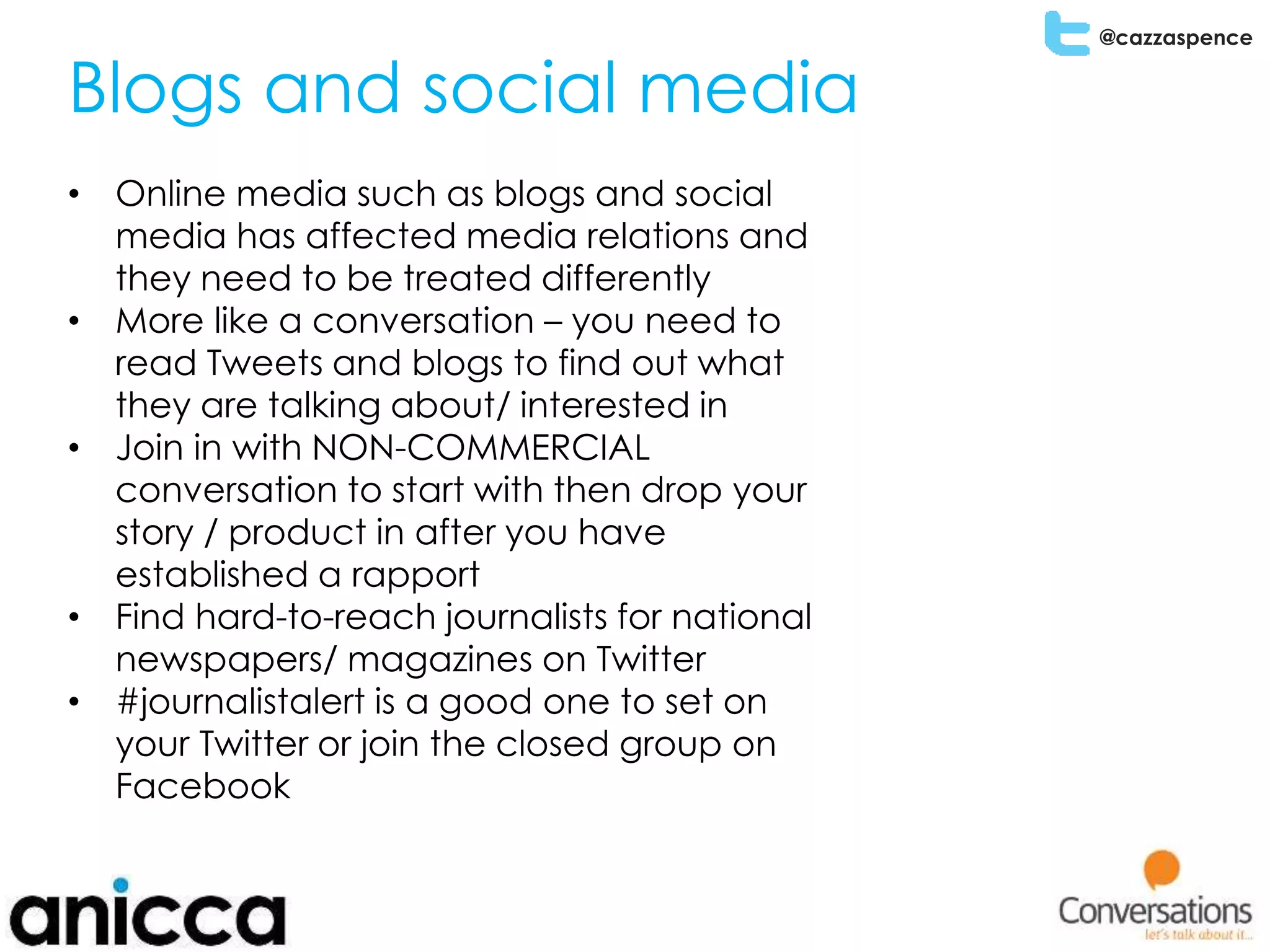 @cazzaspence
Blogs and social media
• Online media such as blogs and social
media has affected media relations and
they need to be treated differently
• More like a conversation – you need to
read Tweets and blogs to find out what
they are talking about/ interested in
• Join in with NON-COMMERCIAL
conversation to start with then drop your
story / product in after you have
established a rapport
• Find hard-to-reach journalists for national
newspapers/ magazines on Twitter
• #journalistalert is a good one to set on
your Twitter or join the closed group on
Facebook
 