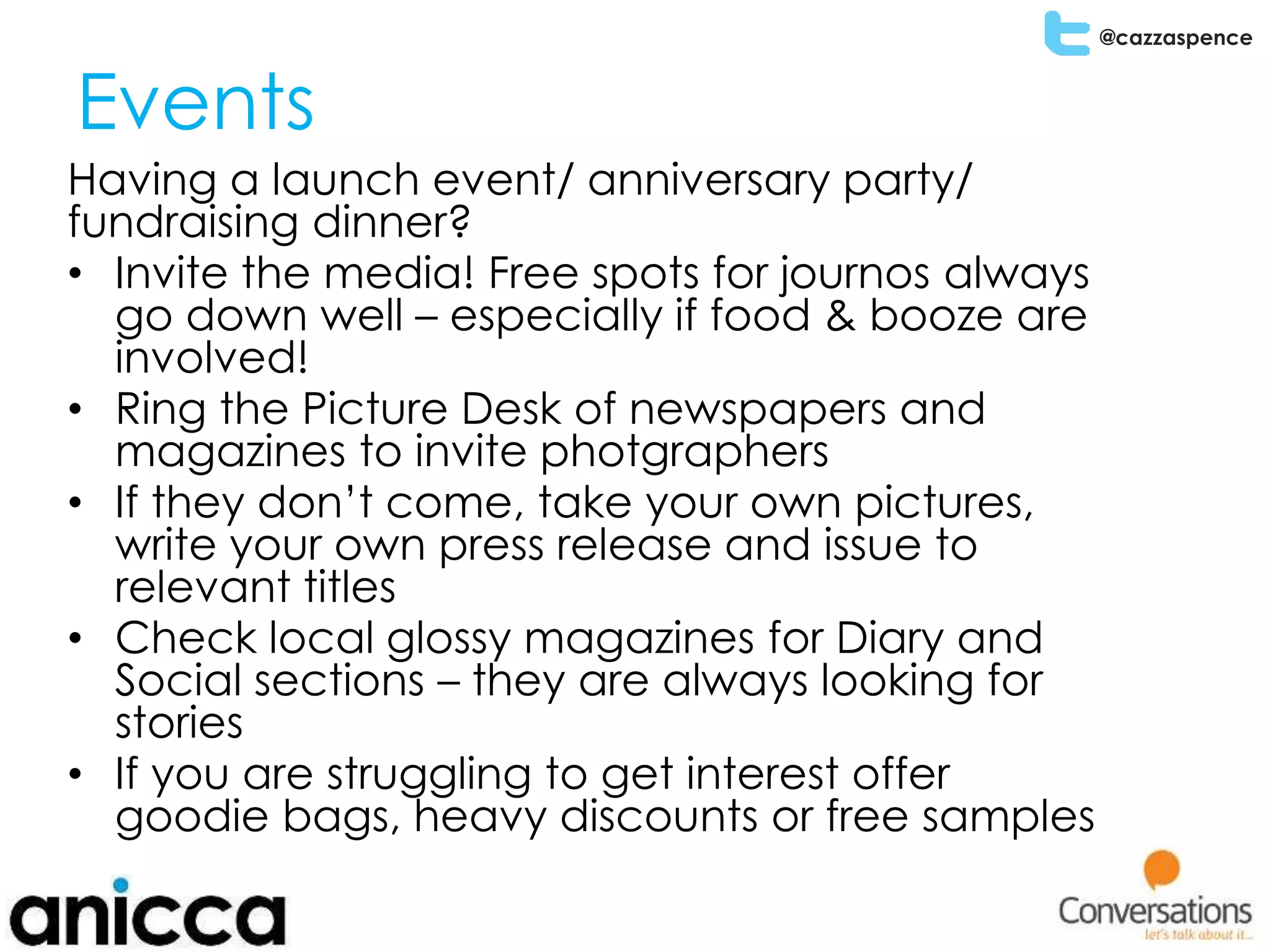 @cazzaspence
Events
Having a launch event/ anniversary party/
fundraising dinner?
• Invite the media! Free spots for journos always
go down well – especially if food & booze are
involved!
• Ring the Picture Desk of newspapers and
magazines to invite photgraphers
• If they don’t come, take your own pictures,
write your own press release and issue to
relevant titles
• Check local glossy magazines for Diary and
Social sections – they are always looking for
stories
• If you are struggling to get interest offer
goodie bags, heavy discounts or free samples
 
