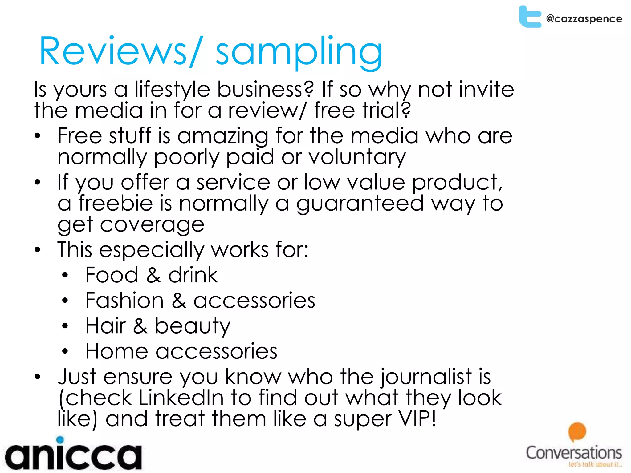 @cazzaspence
Reviews/ sampling
Is yours a lifestyle business? If so why not invite
the media in for a review/ free trial?
• Free stuff is amazing for the media who are
normally poorly paid or voluntary
• If you offer a service or low value product,
a freebie is normally a guaranteed way to
get coverage
• This especially works for:
• Food & drink
• Fashion & accessories
• Hair & beauty
• Home accessories
• Just ensure you know who the journalist is
(check LinkedIn to find out what they look
like) and treat them like a super VIP!
 