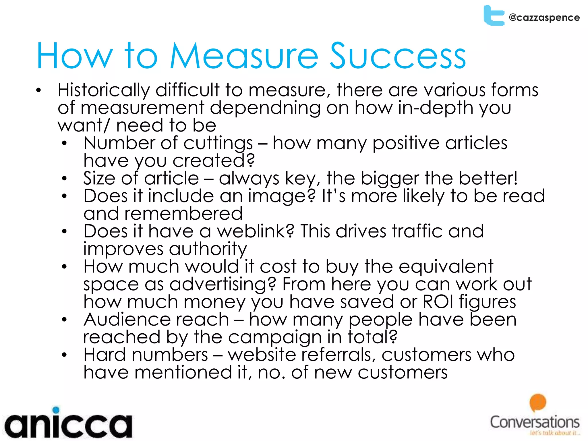 @cazzaspence
How to Measure Success
• Historically difficult to measure, there are various forms
of measurement dependning on how in-depth you
want/ need to be
• Number of cuttings – how many positive articles
have you created?
• Size of article – always key, the bigger the better!
• Does it include an image? It’s more likely to be read
and remembered
• Does it have a weblink? This drives traffic and
improves authority
• How much would it cost to buy the equivalent
space as advertising? From here you can work out
how much money you have saved or ROI figures
• Audience reach – how many people have been
reached by the campaign in total?
• Hard numbers – website referrals, customers who
have mentioned it, no. of new customers
 