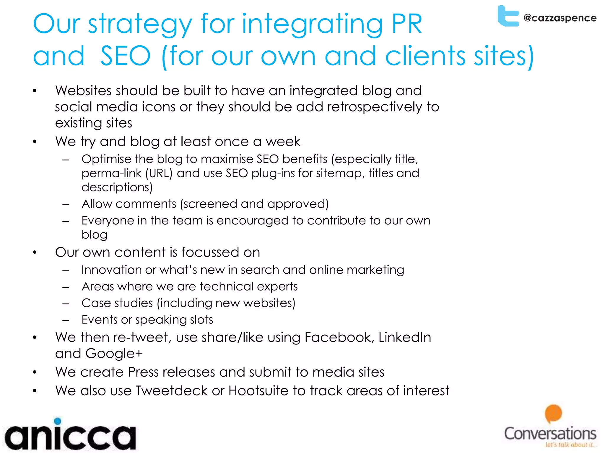 @cazzaspence
Our strategy for integrating PR
and SEO (for our own and clients sites)
• Websites should be built to have an integrated blog and
social media icons or they should be add retrospectively to
existing sites
• We try and blog at least once a week
– Optimise the blog to maximise SEO benefits (especially title,
perma-link (URL) and use SEO plug-ins for sitemap, titles and
descriptions)
– Allow comments (screened and approved)
– Everyone in the team is encouraged to contribute to our own
blog
• Our own content is focussed on
– Innovation or what’s new in search and online marketing
– Areas where we are technical experts
– Case studies (including new websites)
– Events or speaking slots
• We then re-tweet, use share/like using Facebook, LinkedIn
and Google+
• We create Press releases and submit to media sites
• We also use Tweetdeck or Hootsuite to track areas of interest
 