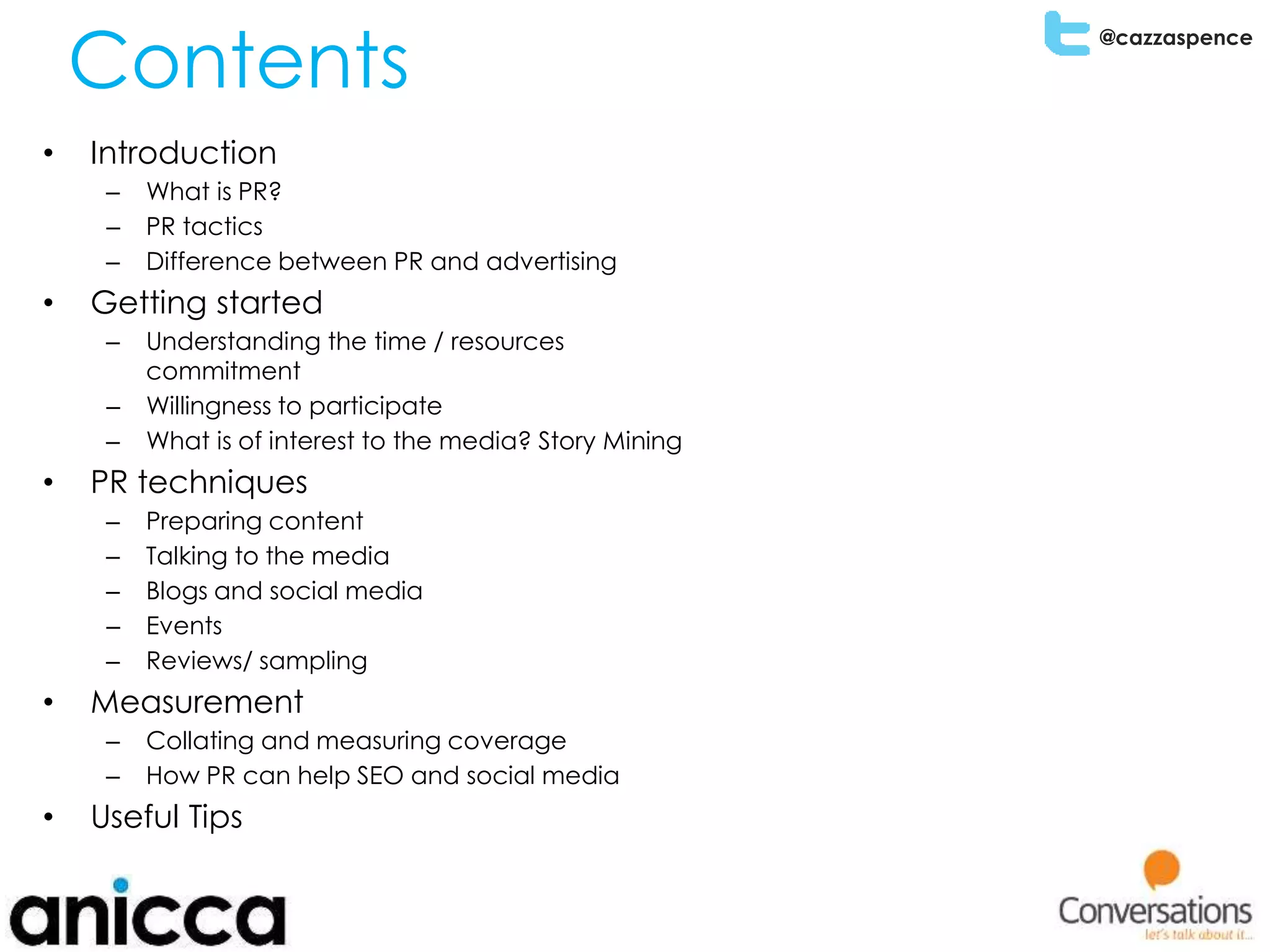 @cazzaspence
Contents
• Introduction
– What is PR?
– PR tactics
– Difference between PR and advertising
• Getting started
– Understanding the time / resources
commitment
– Willingness to participate
– What is of interest to the media? Story Mining
• PR techniques
– Preparing content
– Talking to the media
– Blogs and social media
– Events
– Reviews/ sampling
• Measurement
– Collating and measuring coverage
– How PR can help SEO and social media
• Useful Tips
 