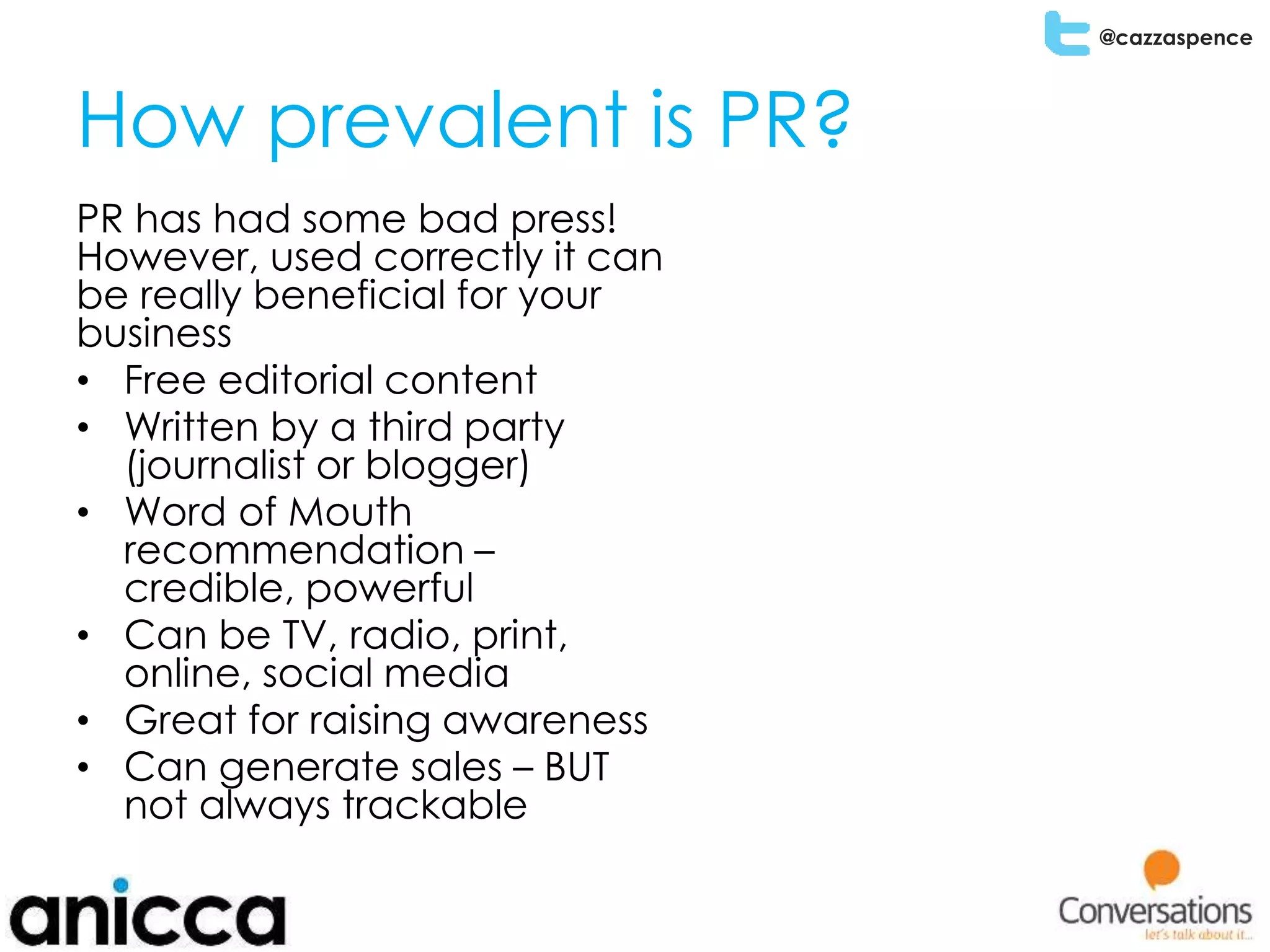 @cazzaspence
How prevalent is PR?
PR has had some bad press!
However, used correctly it can
be really beneficial for your
business
• Free editorial content
• Written by a third party
(journalist or blogger)
• Word of Mouth
recommendation –
credible, powerful
• Can be TV, radio, print,
online, social media
• Great for raising awareness
• Can generate sales – BUT
not always trackable
 