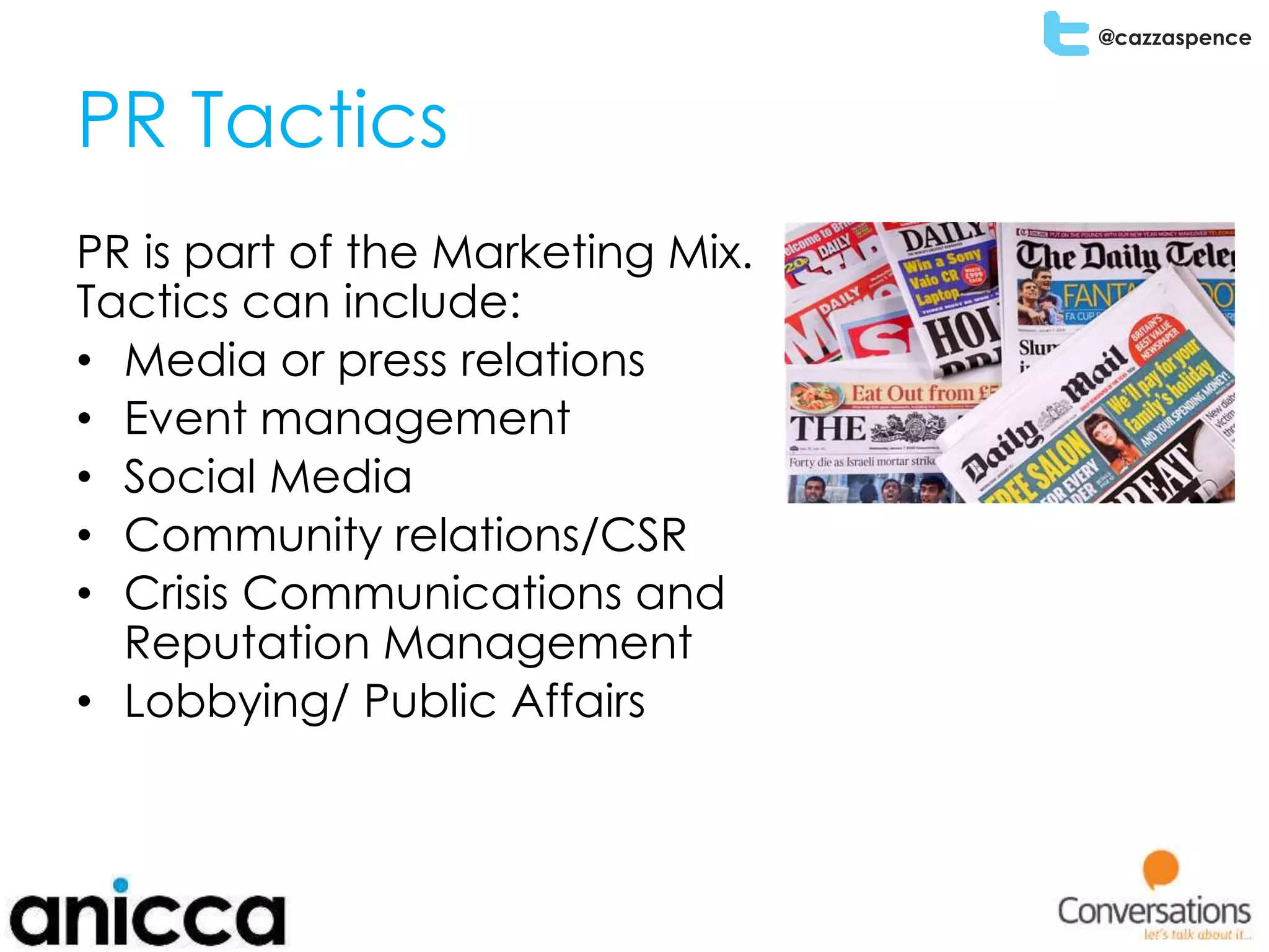 @cazzaspence
PR Tactics
PR is part of the Marketing Mix.
Tactics can include:
• Media or press relations
• Event management
• Social Media
• Community relations/CSR
• Crisis Communications and
Reputation Management
• Lobbying/ Public Affairs
 