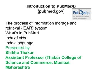 Introduction to PubMed®
(pubmed.gov)
The process of information storage and
retrieval (ISAR) system
What’s in PubMed
Index fields
Index language
Presented by:
Shikha Thakur
Assistant Professor (Thakur College of
Science and Commerce, Mumbai,
Maharashtra
 