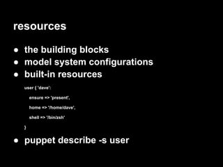 resources

● the building blocks
● model system configurations
● built-in resources
  user { 'dave':

      ensure => 'present',

      home => '/home/dave',

      shell => '/bin/zsh'

  }


● puppet describe -s user
 