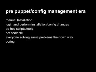 pre puppet/config management era
manual Installation
login and perform installation/config changes
ad hoc scripts/tools
not scalable
everyone solving same problems their own way
boring
 