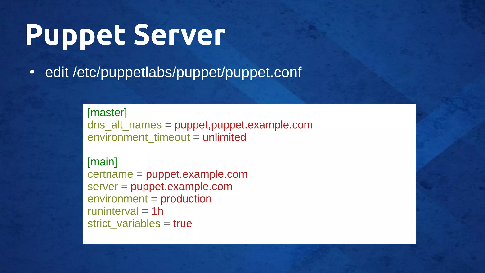 Puppet Server
●
edit /etc/puppetlabs/puppet/puppet.conf
[master]
dns_alt_names = puppet,puppet.example.com
environment_timeout = unlimited
[main]
certname = puppet.example.com
server = puppet.example.com
environment = production
runinterval = 1h
strict_variables = true
 