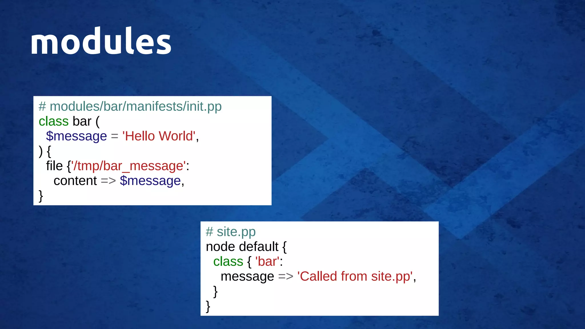 modules
# modules/bar/manifests/init.pp
class bar (
$message = 'Hello World',
) {
file {'/tmp/bar_message':
content => $message,
}
# site.pp
node default {
class { 'bar':
message => 'Called from site.pp',
}
}
 