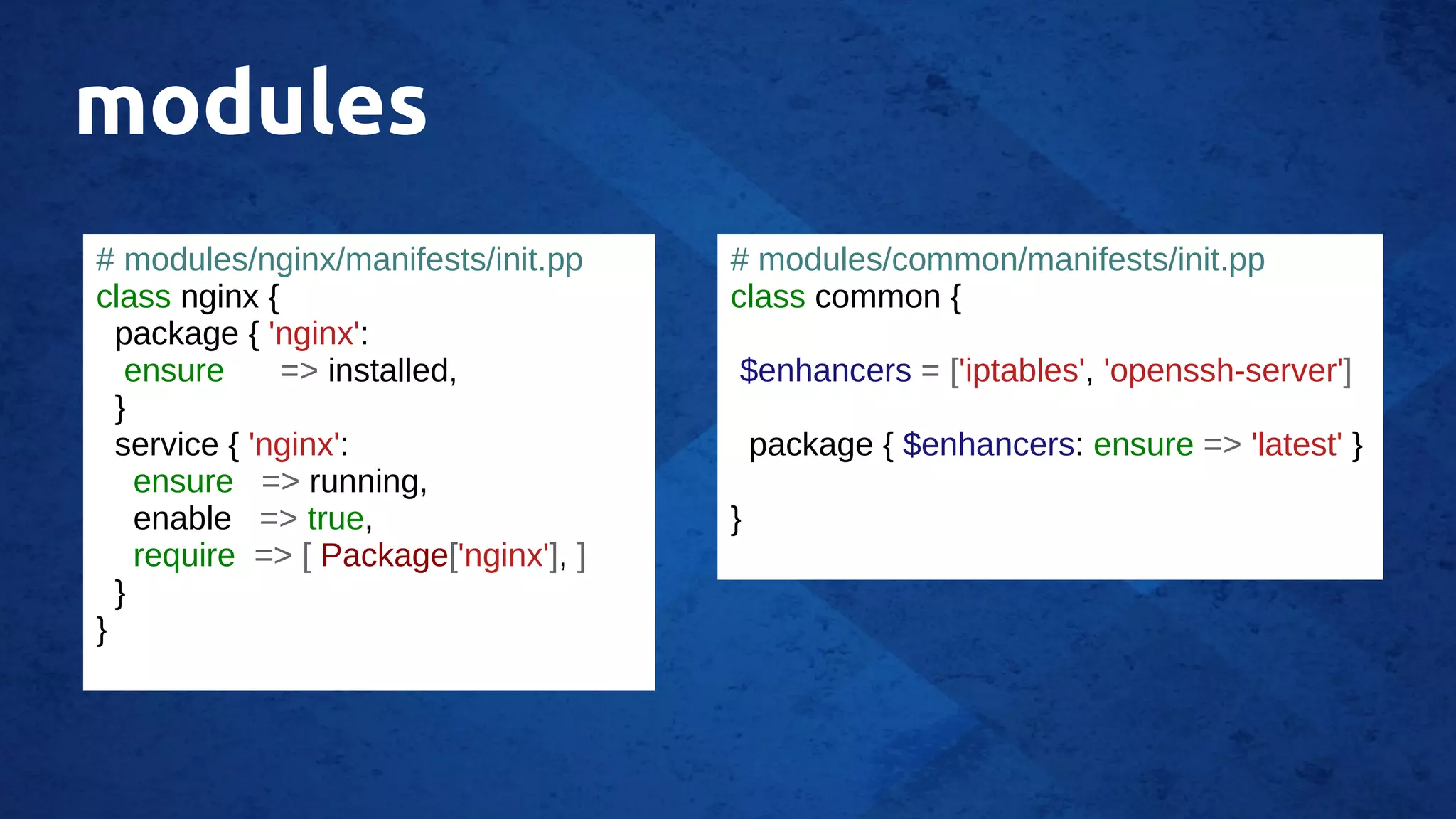 modules
# modules/nginx/manifests/init.pp
class nginx {
package { 'nginx':
ensure => installed,
}
service { 'nginx':
ensure => running,
enable => true,
require => [ Package['nginx'], ]
}
}
# modules/common/manifests/init.pp
class common {
$enhancers = ['iptables', 'openssh-server']
package { $enhancers: ensure => 'latest' }
}
 