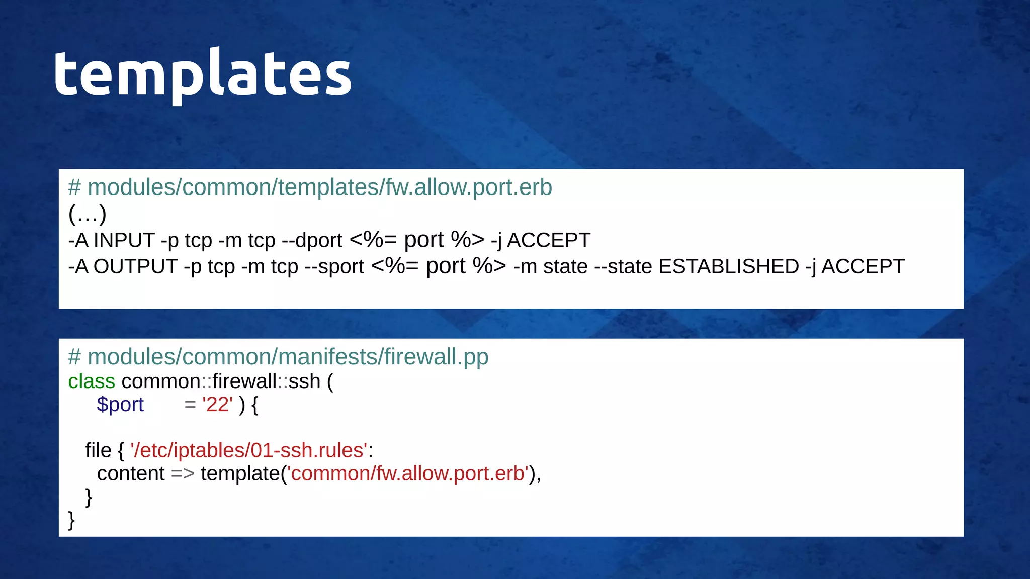templates
# modules/common/templates/fw.allow.port.erb
(…)
-A INPUT -p tcp -m tcp --dport <%= port %> -j ACCEPT
-A OUTPUT -p tcp -m tcp --sport <%= port %> -m state --state ESTABLISHED -j ACCEPT
# modules/common/manifests/firewall.pp
class common::firewall::ssh (
$port = '22' ) {
file { '/etc/iptables/01-ssh.rules':
content => template('common/fw.allow.port.erb'),
}
}
 