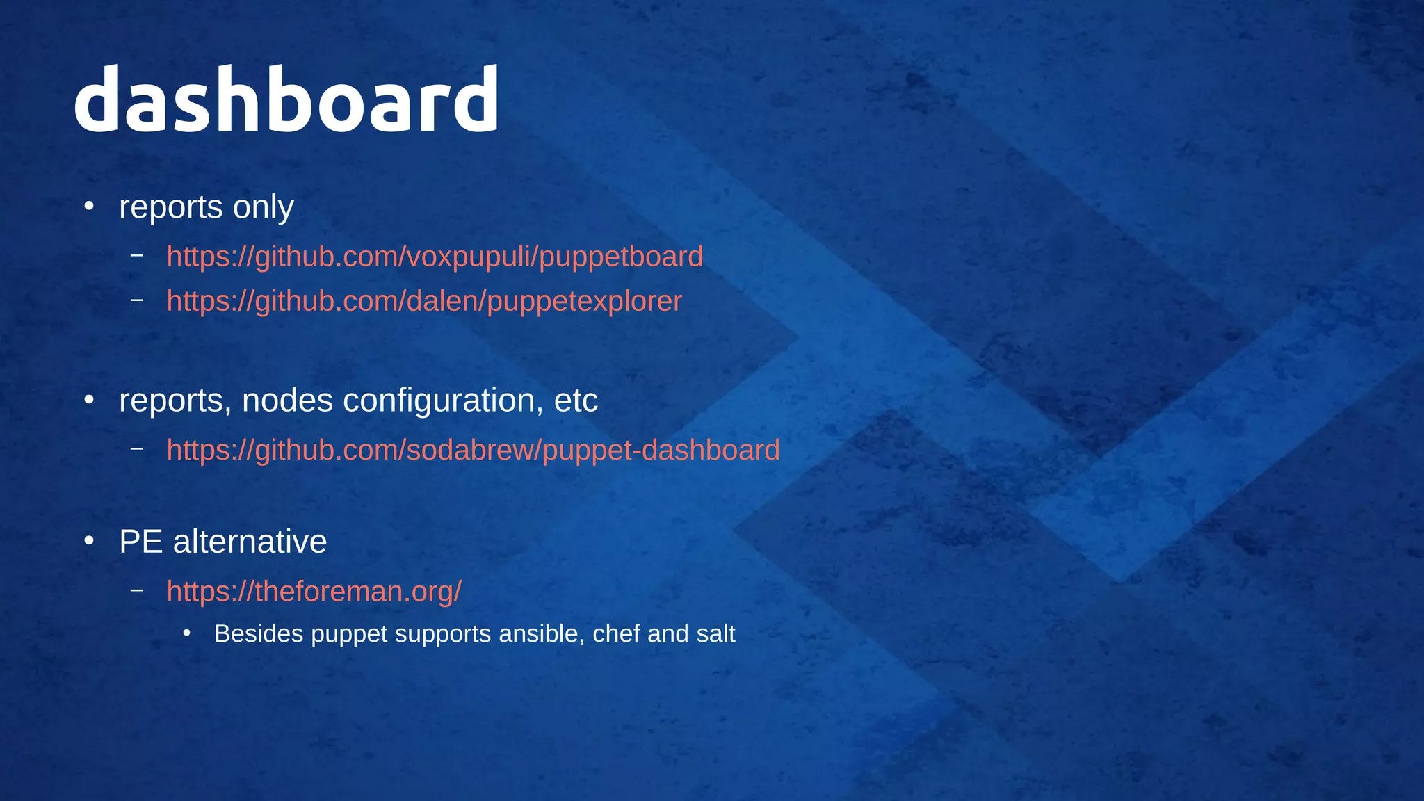 dashboard
●
reports only
– https://github.com/voxpupuli/puppetboard
– https://github.com/dalen/puppetexplorer
●
reports, nodes configuration, etc
– https://github.com/sodabrew/puppet-dashboard
●
PE alternative
– https://theforeman.org/
●
Besides puppet supports ansible, chef and salt
 