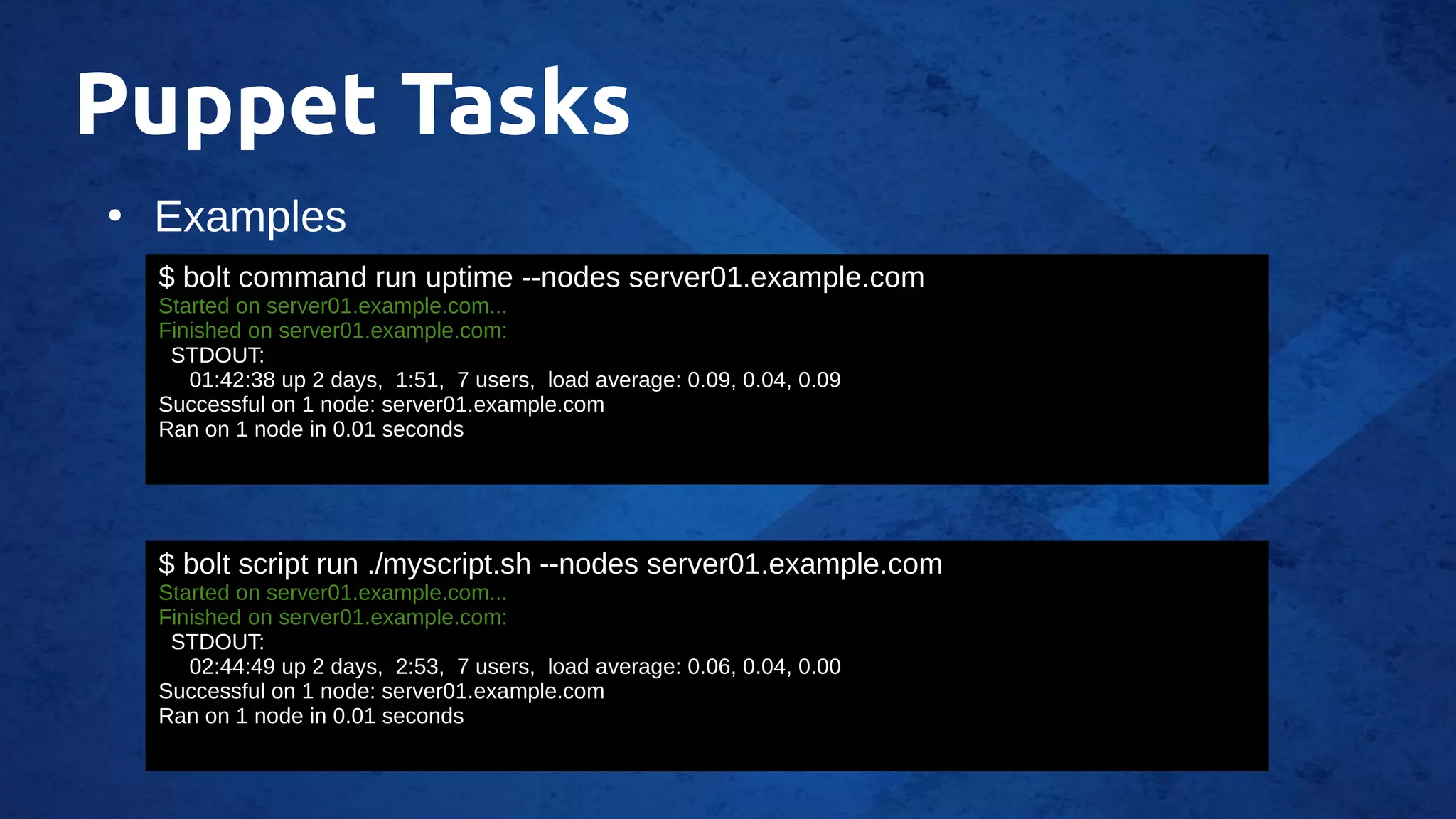 Puppet Tasks
●
Examples
$ bolt command run uptime --nodes server01.example.com
Started on server01.example.com...
Finished on server01.example.com:
STDOUT:
01:42:38 up 2 days, 1:51, 7 users, load average: 0.09, 0.04, 0.09
Successful on 1 node: server01.example.com
Ran on 1 node in 0.01 seconds
$ bolt script run ./myscript.sh --nodes server01.example.com
Started on server01.example.com...
Finished on server01.example.com:
STDOUT:
02:44:49 up 2 days, 2:53, 7 users, load average: 0.06, 0.04, 0.00
Successful on 1 node: server01.example.com
Ran on 1 node in 0.01 seconds
 