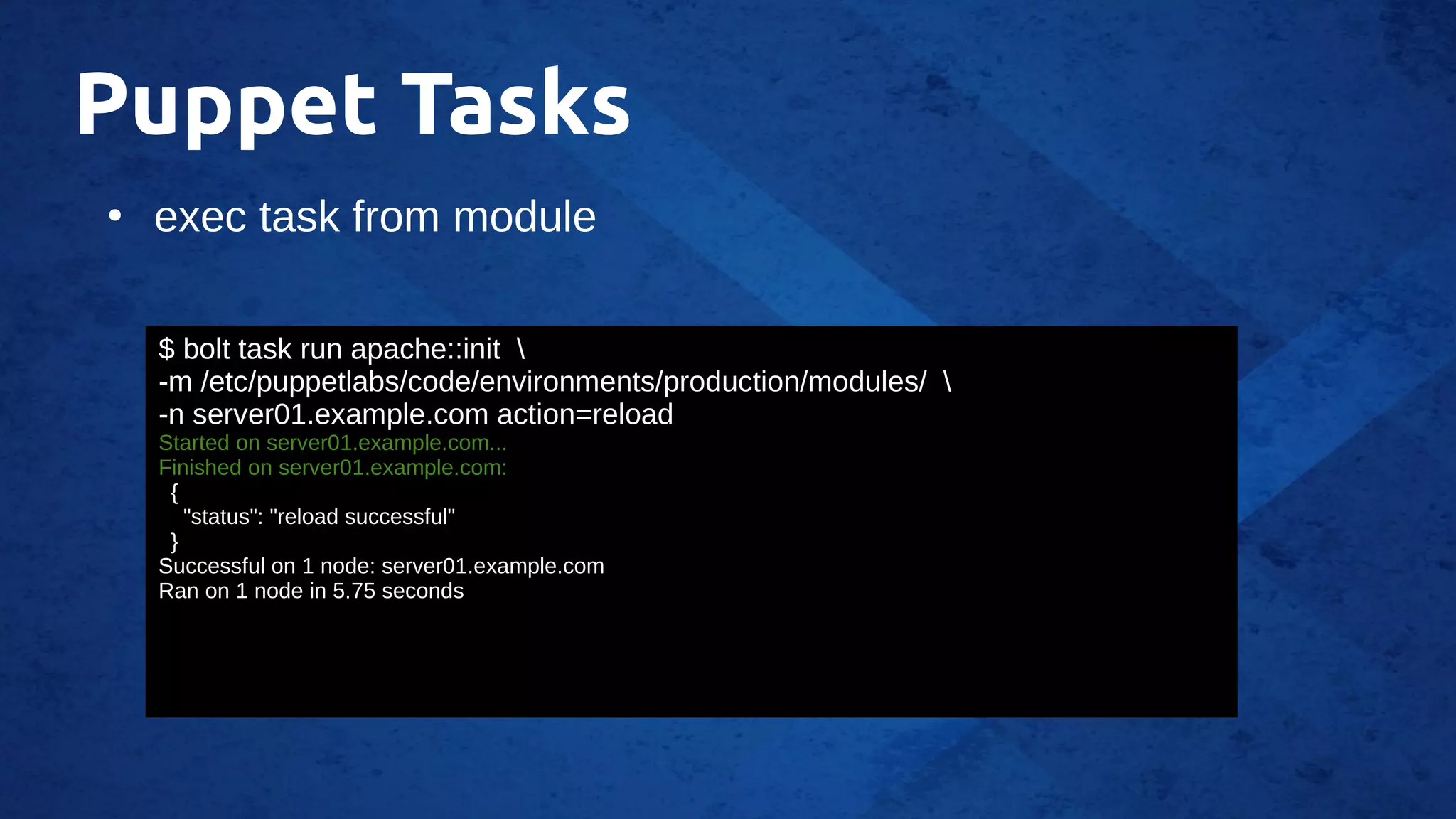 Puppet Tasks
●
exec task from module
$ bolt task run apache::init 
-m /etc/puppetlabs/code/environments/production/modules/ 
-n server01.example.com action=reload
Started on server01.example.com...
Finished on server01.example.com:
{
"status": "reload successful"
}
Successful on 1 node: server01.example.com
Ran on 1 node in 5.75 seconds
 