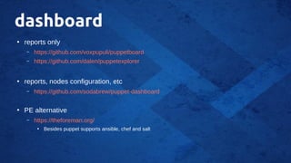 dashboard
●
reports only
– https://github.com/voxpupuli/puppetboard
– https://github.com/dalen/puppetexplorer
●
reports, nodes configuration, etc
– https://github.com/sodabrew/puppet-dashboard
●
PE alternative
– https://theforeman.org/
●
Besides puppet supports ansible, chef and salt
 