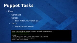 Puppet Tasks
●
Exec
– Command
– Scripts
●
Bash, Python, PowerShell, etc...
– Tasks
●
May be part of a module
$ bolt command run uptime --nodes server01.example.com
Started on server01.example.com...
Finished on server01.example.com:
STDOUT:
01:42:38 up 2 days, 1:51, 7 users, load average: 0.09, 0.04, 0.09
Successful on 1 node: server01.example.com
Ran on 1 node in 0.01 seconds
 