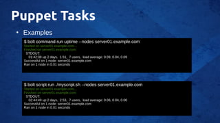 Puppet Tasks
●
Examples
$ bolt command run uptime --nodes server01.example.com
Started on server01.example.com...
Finished on server01.example.com:
STDOUT:
01:42:38 up 2 days, 1:51, 7 users, load average: 0.09, 0.04, 0.09
Successful on 1 node: server01.example.com
Ran on 1 node in 0.01 seconds
$ bolt script run ./myscript.sh --nodes server01.example.com
Started on server01.example.com...
Finished on server01.example.com:
STDOUT:
02:44:49 up 2 days, 2:53, 7 users, load average: 0.06, 0.04, 0.00
Successful on 1 node: server01.example.com
Ran on 1 node in 0.01 seconds
 