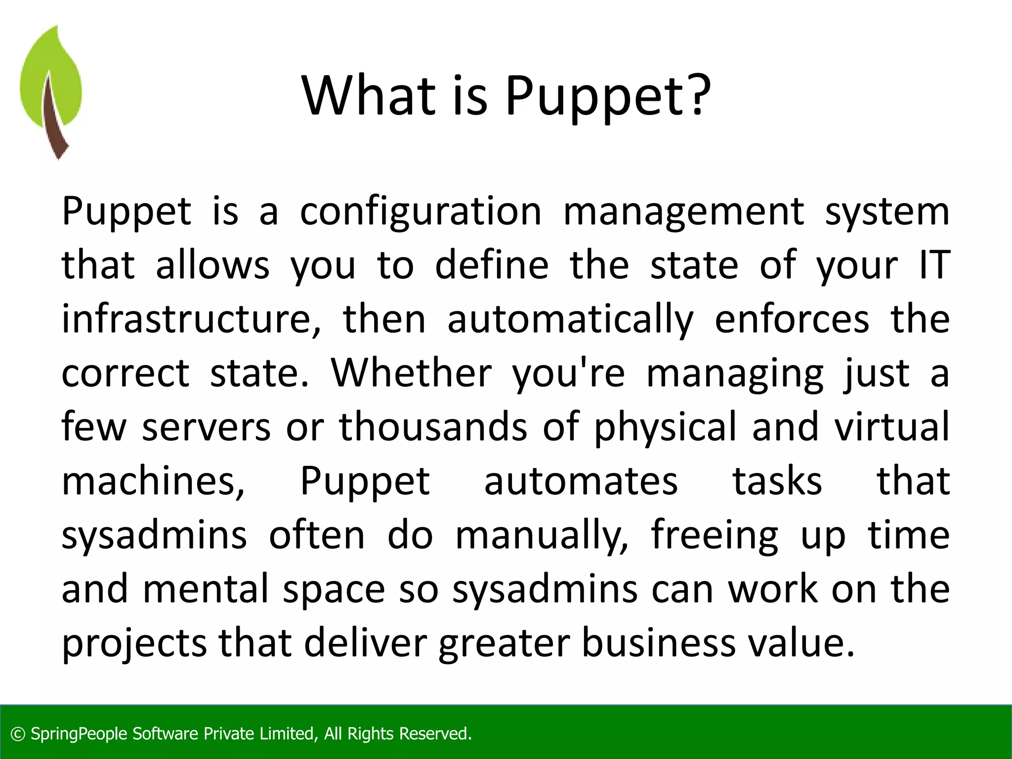 © SpringPeople Software Private Limited, All Rights Reserved.
What is Puppet?
Puppet is a configuration management system
that allows you to define the state of your IT
infrastructure, then automatically enforces the
correct state. Whether you're managing just a
few servers or thousands of physical and virtual
machines, Puppet automates tasks that
sysadmins often do manually, freeing up time
and mental space so sysadmins can work on the
projects that deliver greater business value.
 