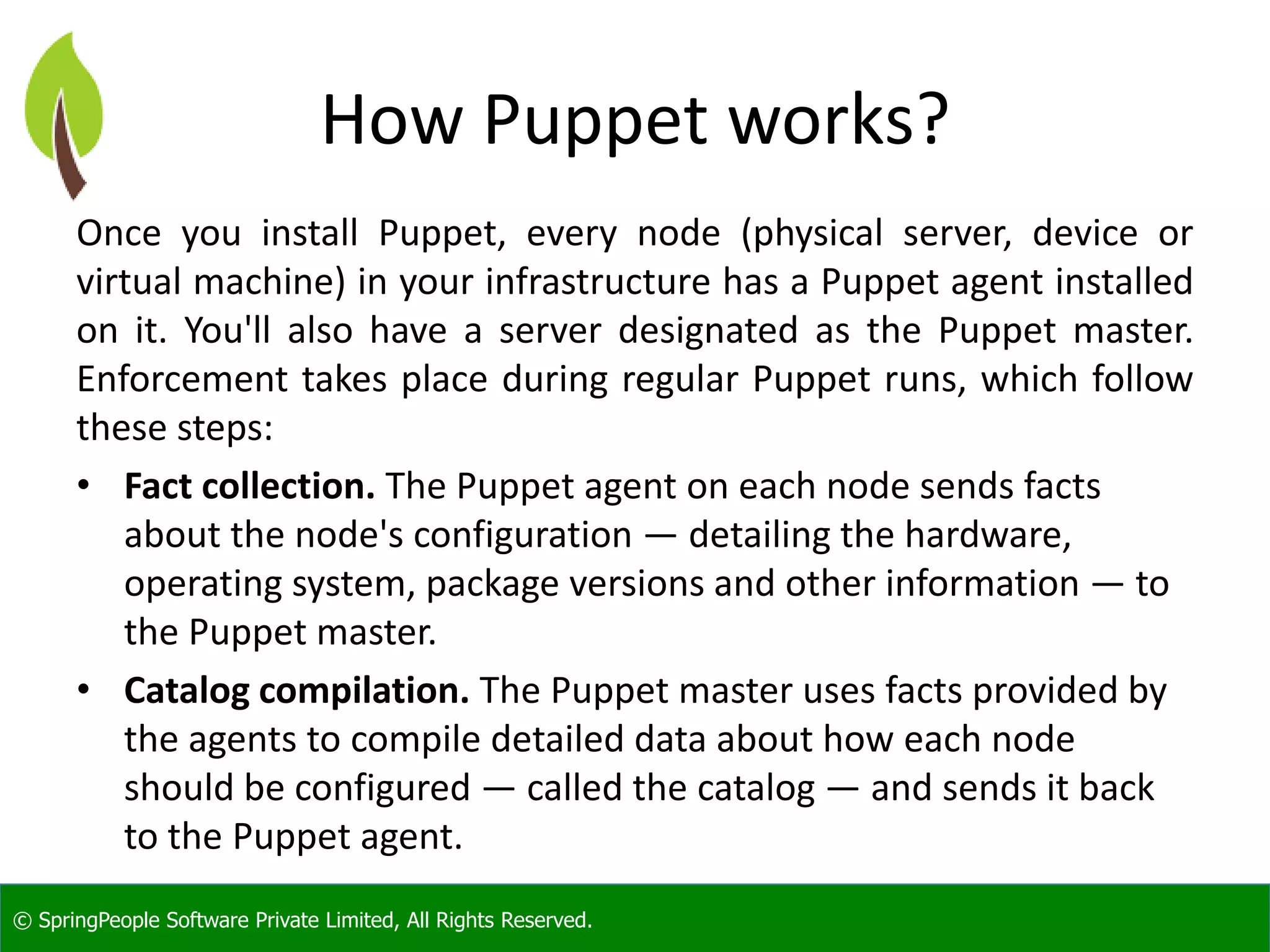 © SpringPeople Software Private Limited, All Rights Reserved.
How Puppet works?
Once you install Puppet, every node (physical server, device or
virtual machine) in your infrastructure has a Puppet agent installed
on it. You'll also have a server designated as the Puppet master.
Enforcement takes place during regular Puppet runs, which follow
these steps:
• Fact collection. The Puppet agent on each node sends facts
about the node's configuration — detailing the hardware,
operating system, package versions and other information — to
the Puppet master.
• Catalog compilation. The Puppet master uses facts provided by
the agents to compile detailed data about how each node
should be configured — called the catalog — and sends it back
to the Puppet agent.
 