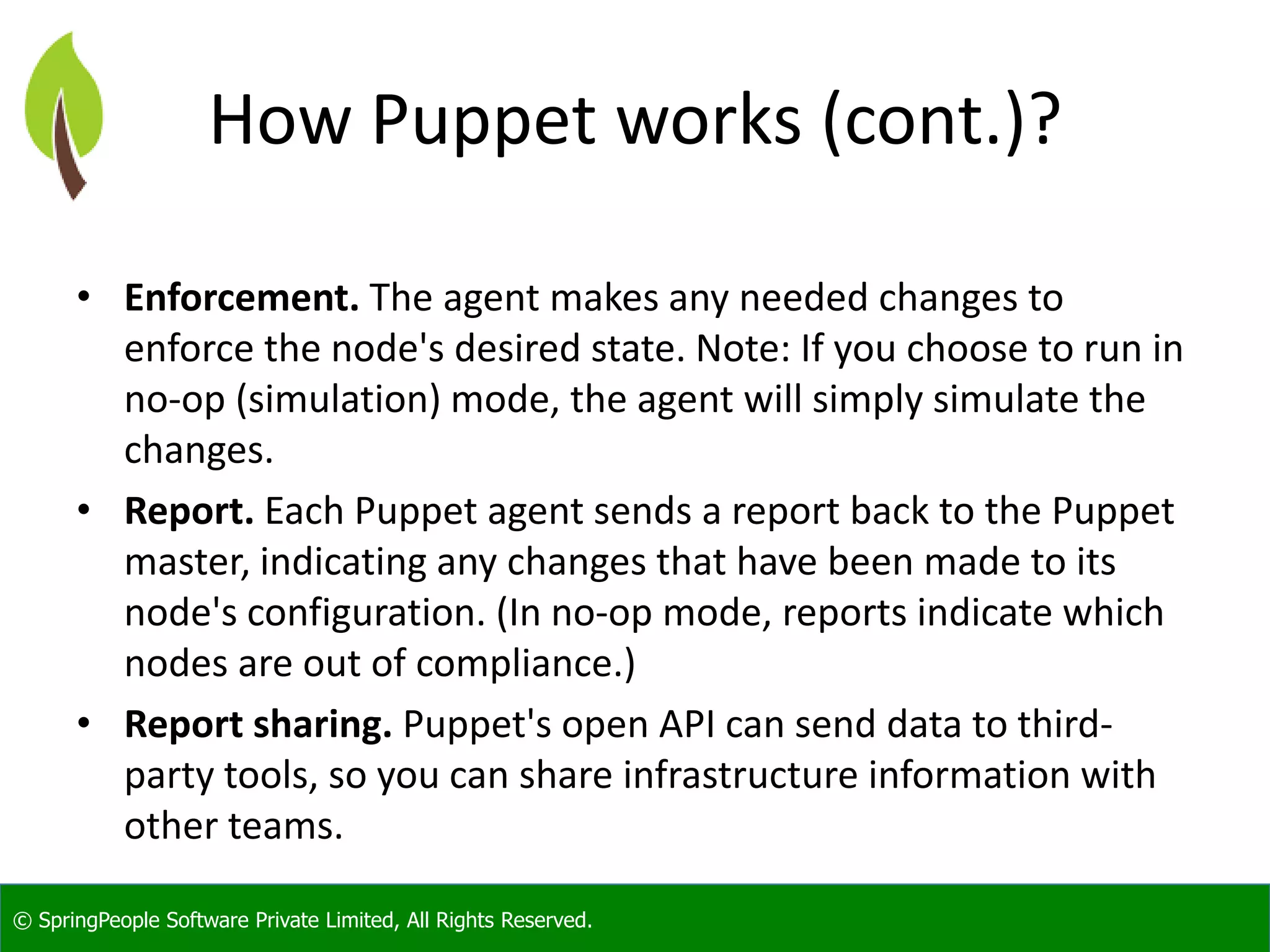 © SpringPeople Software Private Limited, All Rights Reserved.
How Puppet works (cont.)?
• Enforcement. The agent makes any needed changes to
enforce the node's desired state. Note: If you choose to run in
no-op (simulation) mode, the agent will simply simulate the
changes.
• Report. Each Puppet agent sends a report back to the Puppet
master, indicating any changes that have been made to its
node's configuration. (In no-op mode, reports indicate which
nodes are out of compliance.)
• Report sharing. Puppet's open API can send data to third-
party tools, so you can share infrastructure information with
other teams.
 