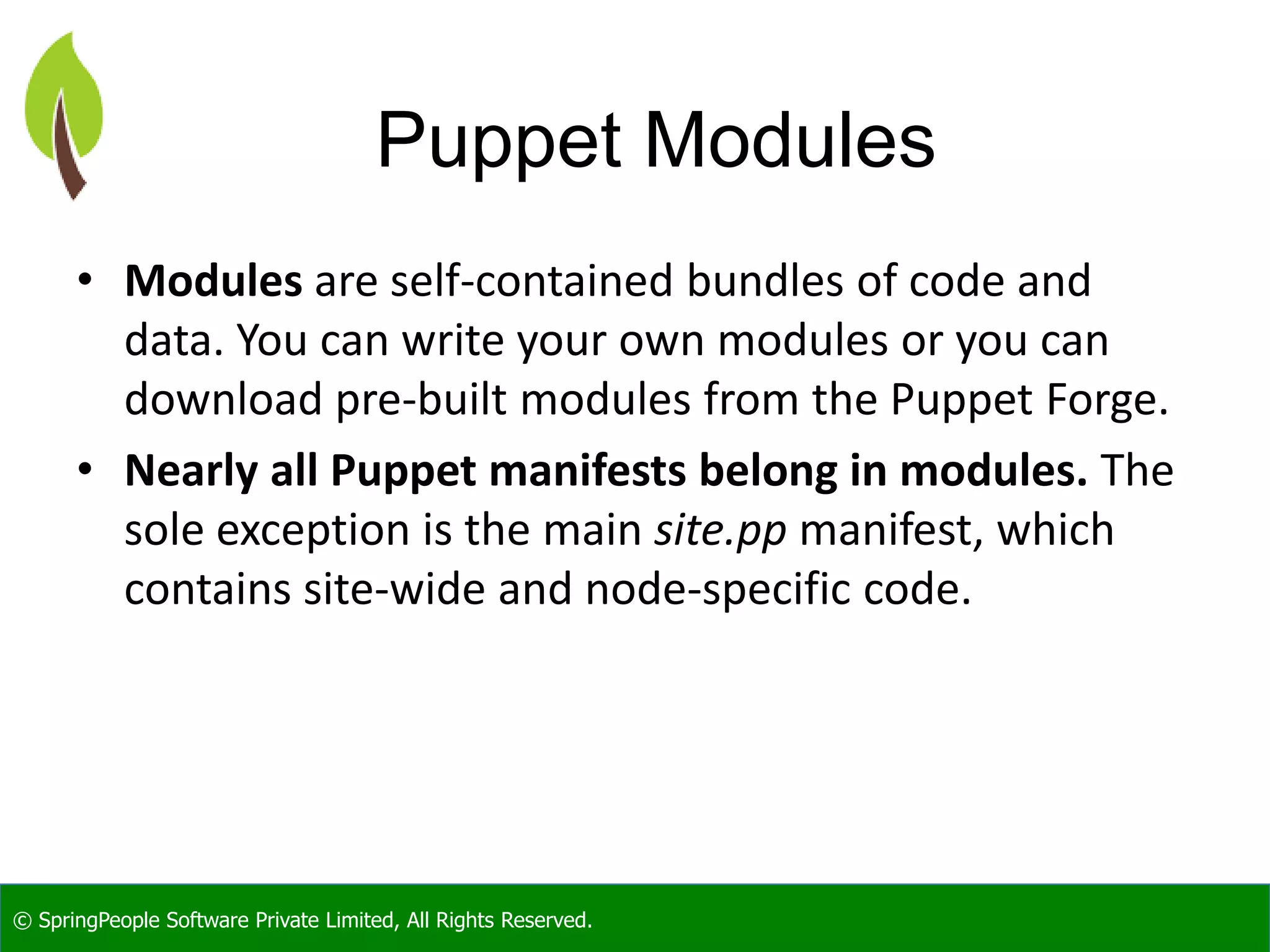 © SpringPeople Software Private Limited, All Rights Reserved.
Puppet Modules
• Modules are self-contained bundles of code and
data. You can write your own modules or you can
download pre-built modules from the Puppet Forge.
• Nearly all Puppet manifests belong in modules. The
sole exception is the main site.pp manifest, which
contains site-wide and node-specific code.
 