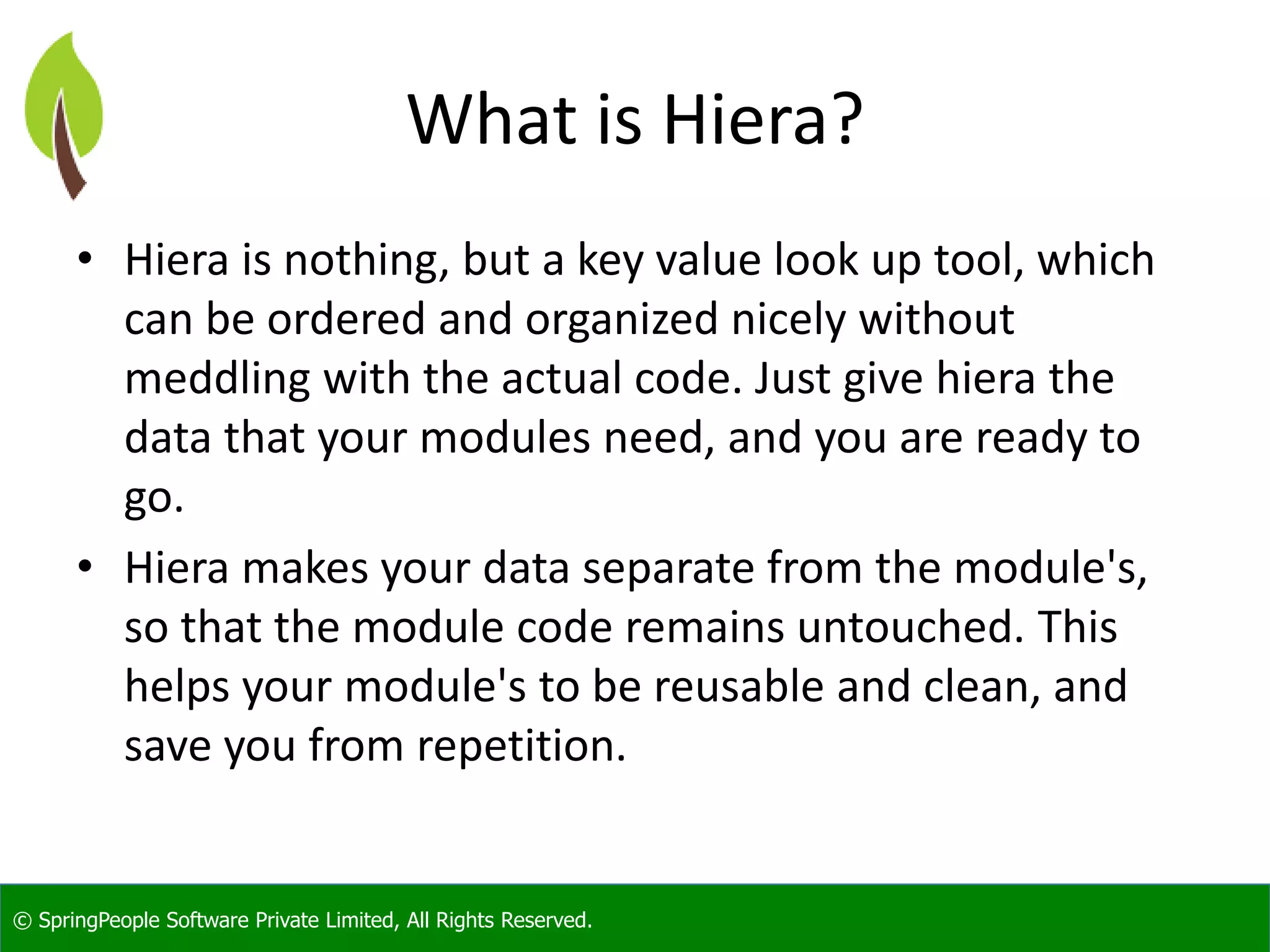 © SpringPeople Software Private Limited, All Rights Reserved.
What is Hiera?
• Hiera is nothing, but a key value look up tool, which
can be ordered and organized nicely without
meddling with the actual code. Just give hiera the
data that your modules need, and you are ready to
go.
• Hiera makes your data separate from the module's,
so that the module code remains untouched. This
helps your module's to be reusable and clean, and
save you from repetition.
 