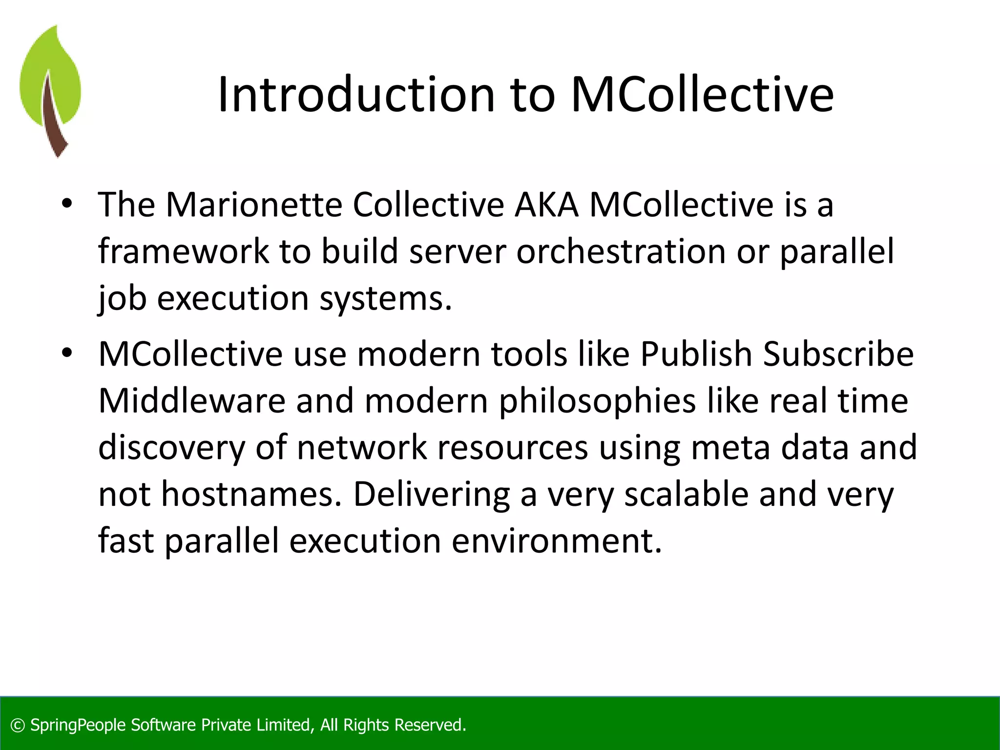 © SpringPeople Software Private Limited, All Rights Reserved.
Introduction to MCollective
• The Marionette Collective AKA MCollective is a
framework to build server orchestration or parallel
job execution systems.
• MCollective use modern tools like Publish Subscribe
Middleware and modern philosophies like real time
discovery of network resources using meta data and
not hostnames. Delivering a very scalable and very
fast parallel execution environment.
 