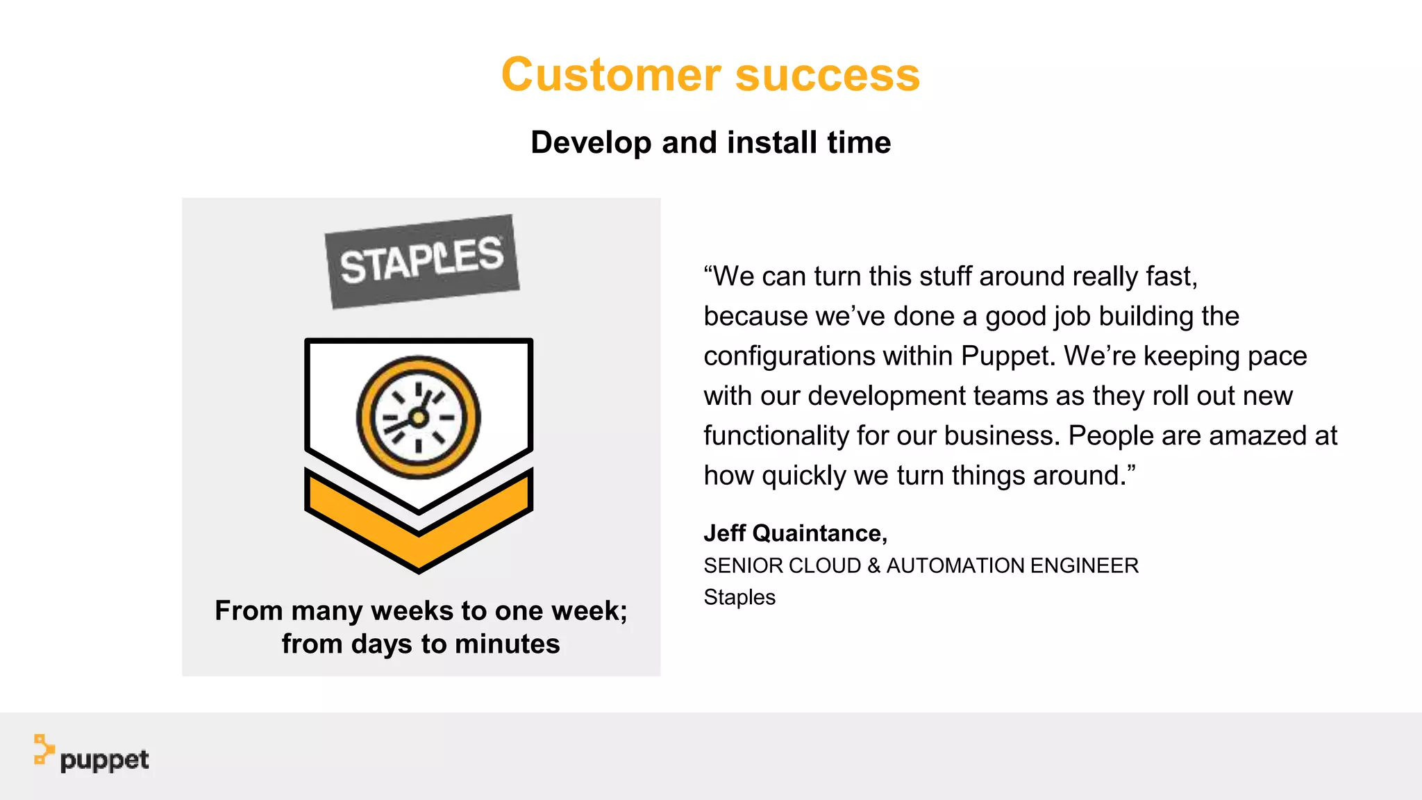 Customer success
“We can turn this stuff around really fast,
because we’ve done a good job building the
configurations within Puppet. We’re keeping pace
with our development teams as they roll out new
functionality for our business. People are amazed at
how quickly we turn things around.”
Jeff Quaintance,
SENIOR CLOUD & AUTOMATION ENGINEER
Staples
From many weeks to one week;
from days to minutes
Develop and install time
 