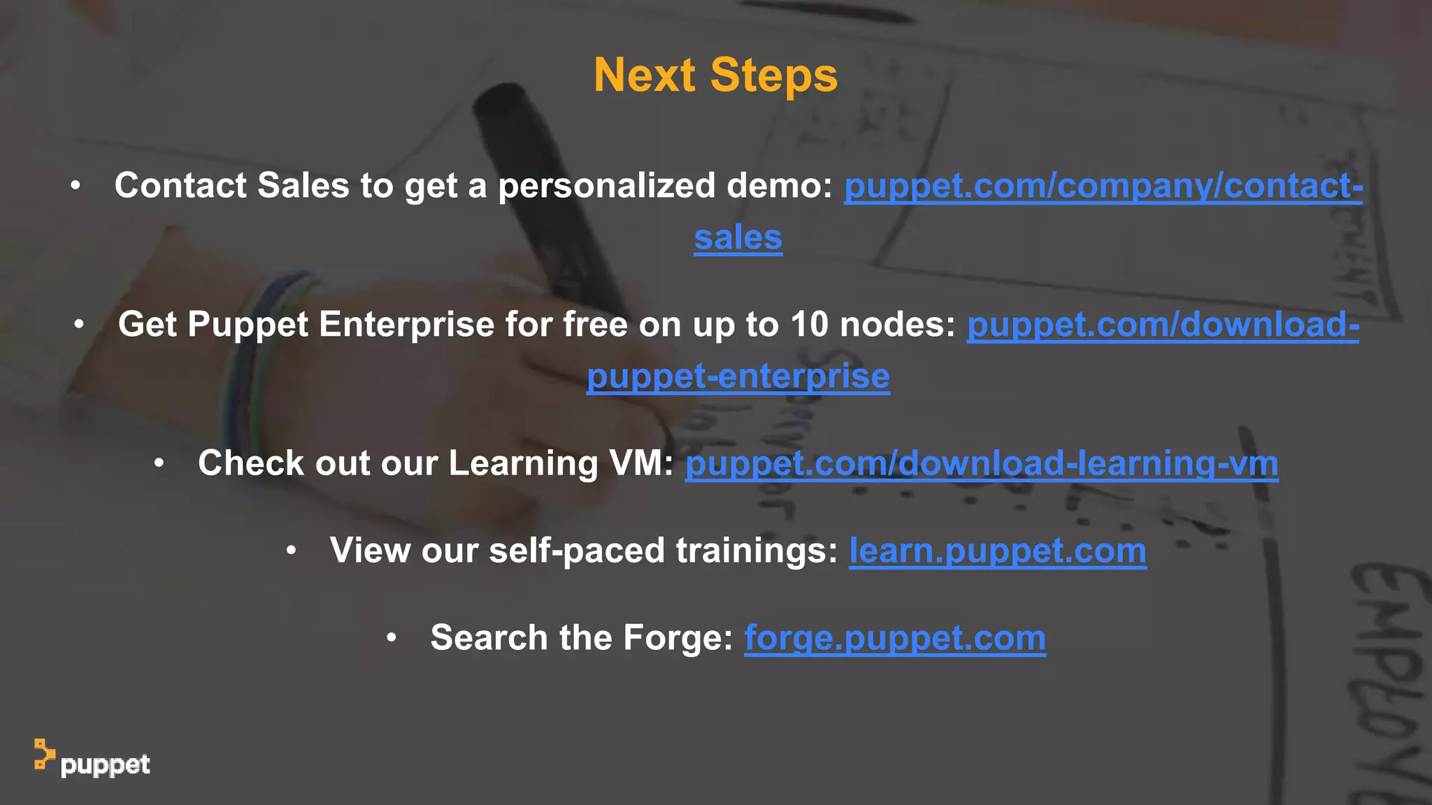 Next Steps
• Contact Sales to get a personalized demo: puppet.com/company/contact-
sales
• Get Puppet Enterprise for free on up to 10 nodes: puppet.com/download-
puppet-enterprise
• Check out our Learning VM: puppet.com/download-learning-vm
• View our self-paced trainings: learn.puppet.com
• Search the Forge: forge.puppet.com
 