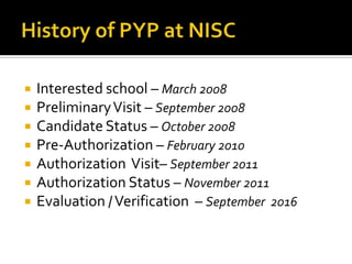    Interested school – March 2008
   Preliminary Visit – September 2008
   Candidate Status – October 2008
   Pre-Authorization – February 2010
   Authorization Visit– September 2011
   Authorization Status – November 2011
   Evaluation / Verification – September 2016
 