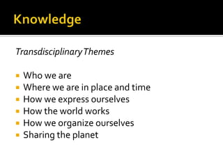 Transdisciplinary Themes

   Who we are
   Where we are in place and time
   How we express ourselves
   How the world works
   How we organize ourselves
   Sharing the planet
 